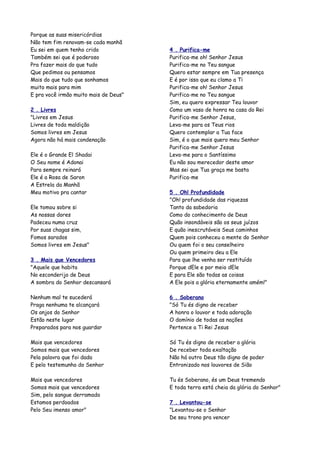 Porque as suas misericórdias
Não tem fim renovam-se cada manhã
Eu sei em quem tenho crido             4 . Purifica-me
Também sei que é poderoso              Purifica-me oh! Senhor Jesus
Pra fazer mais do que tudo             Purifica-me no Teu sangue
Que pedimos ou pensamos                Quero estar sempre em Tua presença
Mais do que tudo que sonhamos          E é por isso que eu clamo a Ti
muito mais para mim                    Purifica-me oh! Senhor Jesus
E pra você irmão muito mais de Deus"   Purifica-me no Teu sangue
                                       Sim, eu quero expressar Teu louvor
2 . Livres                             Como um vaso de honra na casa do Rei
"Livres em Jesus                       Purifica-me Senhor Jesus,
Livres de toda maldição                Leva-me para os Teus rios
Somos livres em Jesus                  Quero contemplar a Tua face
Agora não há mais condenação           Sim, é o que mais quero meu Senhor
                                       Purifica-me Senhor Jesus
Ele é o Grande El Shadai               Leva-me para o Santíssimo
O Seu nome é Adonai                    Eu não sou merecedor deste amor
Para sempre reinará                    Mas sei que Tua graça me basta
Ele é a Rosa de Saron                  Purifica-me
A Estrela da Manhã
Meu motivo pra cantar                  5 . Oh! Profundidade
                                       "Oh! profundidade das riquezas
Ele tomou sobre si                     Tanto da sabedoria
As nossas dores                        Como do conhecimento de Deus
Padeceu numa cruz                      Quão insondáveis são os seus juízos
Por suas chagas sim,                   E quão inescrutáveis Seus caminhos
Fomos sarados                          Quem pois conheceu a mente do Senhor
Somos livres em Jesus"                 Ou quem foi o seu conselheiro
                                       Ou quem primeiro deu a Ele
3 . Mais que Vencedores                Para que lhe venha ser restituído
"Aquele que habita                     Porque dEle e por meio dEle
No esconderijo de Deus                 E para Ele são todas as coisas
A sombra do Senhor descansará          A Ele pois a glória eternamente amém!"

Nenhum mal te sucederá                 6 . Soberano
Praga nenhuma te alcançará             "Só Tu és digno de receber
Os anjos do Senhor                     A honra o louvor e toda adoração
Estão neste lugar                      O domínio de todas as nações
Preparados para nos guardar            Pertence a Ti Rei Jesus

Mais que vencedores                    Só Tu és digno de receber a glória
Somos mais que vencedores              De receber toda exaltação
Pela palavra que foi dada              Não há outro Deus tão digno de poder
E pelo testemunho do Senhor            Entronizado nos louvores de Sião

Mais que vencedores                    Tu és Soberano, és um Deus tremendo
Somos mais que vencedores              E toda terra está cheia da glória do Senhor"
Sim, pelo sangue derramado
Estamos perdoados                      7 . Levantou-se
Pelo Seu imenso amor"                  "Levantou-se o Senhor
                                       De seu trono pra vencer
 