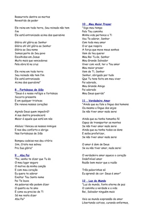 Ressurreto dentre os mortos
Revestido de poder
                                               10 . Meu Maior Prazer
Ele reina em toda terra, Seu reinado não tem   "Sigo meu tempo
fim                                            Pelo Teu caminho
Ele está entronizado acima dos querubins       Minha vida pertence a Ti
                                               Vou Te adorar, Senhor
Glória oh! glória ao Senhor                    Com todo meu amor
Glória oh! oh! glória ao Senhor                O ar que respiro
Glória ao Seu nome                             A força que move meus sonhos
Somos parte do Seu povo                        Vem do teu querer
Escolhidos em Jesus                            Meu Rei Tu és, Senhor
Muito mais que vencedores                      Meu Grande Salvador
Pela obra lá na cruz                           Viver com você, ter o Teu amor
                                               Meu maior prazer
Ele reina em toda terra                        Vem de Ti, Senhor
Seu reinado não tem fim                        Senhor, obrigado por tudo
Ele está entronizado                           Que Tu tens feito em meu viver
Acima dos querubins"                           Pai adorado,
                                               Meu Grande Amigo
8 . Fortalezas de Sião                         Pai adorado
"Deus é o nosso refúgio e fortaleza            Meu Deus querido"
Socorro presente
E em qualquer tristeza                         11 . Verdadeiro Amor
Ele renova nossos corações                     "Ainda que eu fale a língua dos homens
                                               Ou mesmo a língua dos anjos
Agindo Deus quem impedirá?                     Se não tiver amor nada serei
A sua destra prevalecerá
Maior é aquele que está em nós                 Ainda que eu tenha tamanha fé
                                               Capaz de transportar os montes
Aleluia ! Venceu os nossos inimigos            Se não tiver amor nada serei
E nos deu conforto e abrigo                    Ainda que eu tenha todos os dons
Nas fortalezas de Sião                         E saiba profetizar,
                                               Se não tiver amor nada serei
Rompeu cadeias nos deu vitória
Sim, Cristo nos salvou                         O amor é dom de Deus
Pra Sua glória"                                Se eu não tiver amor, nada serei

9 . Aba Pai                                    O verdadeiro amor aquece o coração
"Pai, venho te dizer que Tu és                 Indefinível amor
O meu lugar seguro                             Razão bem maior que a razão
O motivo da minha canção
E com meu coração                              Três palavrinhas só
Eu quero te adorar                             Eu aprendi de cor: Deus é amor"
Exaltar Teu Santo nome
Pai Te louvo                                   12 . Luz do Mundo
As palavras não podem dizer                    "Luz do mundo, fonte eterna de paz
O quanto eu te amo                             O caminho a verdade e a vida
E como eu preciso de Ti                        Rei, Salvador ninguém mais
Só me resta dizer
Aba Pai"                                       Veio ao mundo expressão de amor
                                               Libertando cativos, curando enfermos,
 