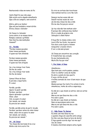 Restaurando vidas em nome do Pai        Eu vivia na certeza das incertezas
                                        Sem nenhum motivo e era tão ruim
Santo Espírito sua vida ungiu
Não existe outro alguém semelhante      Desejei muitas vezes não ser
Que a Ele se compare, nem existirá      Desisti muitas vezes de viver
                                        um dia meu Jesus me deu a mão
Glória, glória ao Senhor                Ele me deu forças pra vencer
Que em sua bondade e misericórdia
Enviou Jesus o Salvador                 Se tua vida não tem nenhum valor
                                        É porque não conheces meu Senhor
Só Jesus é o Salvador                   Ele é a razão da própria vida
Levou sobre si as nossas dores          Salvação é o Bom Pastor
Rompeu cadeias e grilhões
Nos libertou das maldições              E hoje Ele te chama vinde a mim
Hosana!!"                               Leve à Ele teu fardo, teu querer
                                        Pois dura coisa é para o homem
13 . Perdão                             Conquistar o mundo inteiro
"Perdoai nossos pecados                 E ver a vida sem prazer
Como temos perdoado
A quem nos tem ofendido                 Só Jesus pra encontrar seu coração
                                        E transformar seu coração
Perdoai nossos pecados                  Eu sou testemunha sim,
Como temos perdoado                     Muito Ele fez por mim"
A quem nos tem atingido
                                        1. Pra Valer A Pena
Se o teu inimigo tiver fome
                                        Amanheceu...
Dá-lhe de comer
                                        Que bom que a noite passou, passou
Se o teu inimigo tiver sede
                                        Viver é a melhor coisa do mundo
Dá-lhe de beber
                                        Eu abro a janela do meu quarto
                                        E vejo o brilho do sol
Somos filhos de Deus
                                        A minha vontade de viver é bem maior do que
E prá nós o importante
                                        sonhar
É o amor
                                        Mesmo porque fez tanto frio ontem à noite
                                        Amanheceu, tenho de volta a esperança.
Perdão, perdão
Quero te pedir perdão
                                        Eu não sei o que dizem os astros, nem as cartas
Perdoar, perdoar
                                        de tarô
Quero aprender a perdoar
                                        Mas eu sei que Deus me deu a vida
Amar, amar
                                        Pra valer a pena
Sim, eu quero te amar
                                        Eu não sei o que dizem os homens,
Ser amado, ser amado
                                        Nem os seus planos sobre mim
Eu preciso ser amado
                                        Mas eu sei que Deus me deu a vida
                                        Pra valer a pena.
Perdão, perdão antes do partir do pão
Perdoar, perdoar antes do vinho tomar
                                        2 . Não Posso Te Deixar
Amar, amar sim eu quero te amar
                                        Eu ando com meu Deus na rua
Ser amado, ser amado,
                                        e quando chego em casa Ele está comigo
Eu preciso ser amado "
                                        Eu falo com meu Deus na hora de dormir
                                        E logo quando acordo digo:"eis-me aqui"
14 . Só Jesus
                                        Sou de Jesus
"Se Jesus não morresse lá na cruz
                                        E mesmo atarefado sempre estou ligado
Minha vida teria outro fim
 