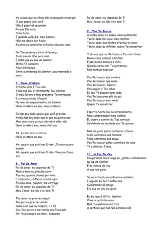 As coisas que os olhos não conseguem enxergar   Pai de amor, eu dependo de Ti
O que passa com você                            Meu Jesus, eu não vivo sem Ti.
Não é possível esconder
Porque Ele sabe
                                                9 . Vou Te Buscar
Sabe tudo
                                                A minha alma Te busca insaciavelmente
E quando você diz, meu Senhor,
                                                Tenho sede de Deus, meu Senhor
Não me deixe por favor
                                                Tenho sede das fontes eternas do amor
Eu preciso concertar a minha vida pra viver
                                                Tenho sede do infinito, quero Te encontrar

Na Tua presença sinto diferença
                                                Toda vez que eu Te busco a Tua santidade
Todo mundo olha para mim
                                                Minha face começa a brilhar
E sabe que eu sou do Senhor
                                                E até minha sombra é cura
Minha fé aumenta
                                                Quando estou em Tua presença,
Fácil diferença
                                                Não consigo explicar
Sinto a presença do Senhor, sou renovado o
amor.
                                                Vou Te buscar nos montes
                                                Vou Te buscar nos vales
7 . Nova Criatura
                                                Vou Te buscar, Senhor
A minha vida é Tua vida
                                                Vou seguir o Teu amor
Tudo que sou é totalmente Teu Senhor
                                                Eu vou Te buscar bem cedo
O meu futuro e meu presente Te entreguei
                                                Vou Te buscarno pôr do sol
E o meu passado afoguei
                                                Vou Te buscar sem medo
No mar do esquecimento do Senhor
                                                Quero Te encontrar
Nova criatura eu sou, nova criatura

                                                Espírito Santo me dá entendimento
Eu não sou tudo aquilo que você precisa
                                                Para compreender meu Senhor
Ainda não sou tudo aquilo que eu queria ser
                                                Eu quero o centro da Tua vontade
Mas uma coisa eu sou, não abro mão, não
                                                Caminhado na verdade vou Te adorar
Nova criatura sou, nova criatura

                                                Não há quem possa conhecer a Deus
Ah, eu sou nova criatura
                                                Pelos caminhos dos homens
Nova criatura eu sou
                                                Pelos caminhos dos anjos
                                                Vou Te buscar pelos caminhos da cruz
Ah, aquele que está em Cristo, Já morreu pro
                                                Te conhecer Jesus.
mundo
Ah, aquele que está em Cristo, Vive pra Deus,
                                                10 . A Paz Do Céu
sim.
                                                Chegaremos mais longe se, juntos, caminhamos
                                                na luz do Senhor
8 . Pai de Amor
                                                E deixamos de vez
Pai de amor, eu dependo de Ti
                                                A paz nos guiar
Mais e mais eu preciso ouvir
Tua voz quando chama por mim
                                                Se na estrada encontramos espinhos
E respondo, oh Deus, eis-me aqui
                                                E alguém se ferir entre nós
És meu dono, Senhor, me entrego
                                                Cuidaremos só amigo
Pai de amor, eu dependo de Ti
                                                E a paz do céu vai guiar
Meu Jesus, eu não vivo sem Ti

                                                Eu sei que é difícil, Senhor
Teu amor eu preciso seguir
                                                Viver o perfeito amor
Tua paz eu preciso sentir
                                                Mas Tua palavra nos traz
Como o ar que eu respiro, Tu És
                                                A certeza que nós não estamos sós
Sou Teu servo e me rendo aos Teus pés
Em Teus braços de amor, descanso
 