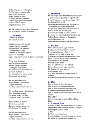 A esperança que eu tenho comigo
É o Teu toque no meu coração
Meu, Jesus, meu amigo                           1 . Resplandece
Deixa Tua mão me guiar                          No ano em que Deus me chamou eu ouvi sua voz
O Senhor é a nossa bandeira                     A quem enviarei? Quem há de ir por mim?
Os seus anjos guerreiam por nós                 É grande a seara e o mundo espera por nós
No meu Deus eu confio                           Ucrânia ou Haiti, ou Irã
E a paz do céu vai guiar                        Levanta e resplandece porque vem a tua Luz
                                                Teu chamado pra reinar resplandece
não, não vai existir tanto amor, tanta paz      E a glória do Senhor está nascendo sobre ti
Pois só o Senhor é maior, bem maior.            Diga ao mundo que Jesus é Deus
                                                Eu sinto que Atos 1:8 já queima em mim
11 . Ser Morada                                 E a chama por missões, de amor pelas nações
Tsabaoh, oh, tsabaoh                            Polônia, Japão e Malásia ou Cazaquistão
Oh, tsabaoh, Adonai                             Aonde Deus quiser irei
                                                Levanta e resplandece porque vem a tua luz...
Meu Senhor, vou pedir com fé
E eu sei que vais responder                     2 . Meu Alvo
Que amo tanto Tua presença                      Estou subindo pra um lugar mais alto
Que meu desejo é viver                          Eu já queimei as pontes com o passado
No poder do Teu Santo Espírito                  E em meus olhos vejo o futuro
Em vida de comunhão                             Tudo novo se fez, tudo novo se faz
E para sempre ser morada do Senhor, habitação   E dessa estrada eu não me desvio nunca mais
                                                Estou firme, eu não me desvio nunca mais
Eu vivi longe do Senhor                         Vou avançar, eu vou crescer
Mas fui salvo por seu amor                      Ninguém vai me deter
A minha vida era pequena                        Meu alvo é Cristo, meu alvo é Cristo
Jesus agora transformou                         Estou subindo pra um lugar mais alto
Vou crescendo de glória em glória               Eu já desisti de andar sozinho
E vivendo de fé em fé                           Cristo vive em mim
Sou bem melhor do que eu ontem                  E os meus pés estão no caminho, estão no
Mas amanhã que hoje até                         caminho
                                                E dessa estrada eu não me desvio nunca mais...
Glória a Deus nas alturas
Ao que é Santo, Justo e Fiel                    3 . Efatá
Força e formosura                               Que se abram os olhos dos cegos
Nos Teus passos caminho pro céu                 Que se abram os ouvidos dos surdos
                                                Que se desatem as amarras dos presos
Oh, meu Deus, sempre deixe acesa                E desenrolem as línguas dos mudos
A luz desse meu coração                         Que se abram os portais eternos, nosso Rei vai
Que nunca falte o Teu óleo                      entrar
Que nunca falte a Tua unção                     Efatá, Efatá
                                                Que se abram, que se abram, Efatá, Efatá,
Meu viver faço do Senhor                        Efatá.
Um altar de adoração                            4 . O nome de Jesus
Que diminuam os meus erros,                     O nome de Jesus tem poder pra curar toda dor
Pela força do Teu perdão                        Quando tudo parece perdido, quando o coração
                                                se desespera, quando perco
Glória a Deus nas alturas                       o chão
Ao que é Santo, Justo e Fiel                    Eu clamo o nome de Jesus
Força e formosura                               O nome de Jesus tem poder pra curar o sofrer
Nos Teus passos caminhos pró céu.               Do teu corpo e da tua alma, do espírito
 