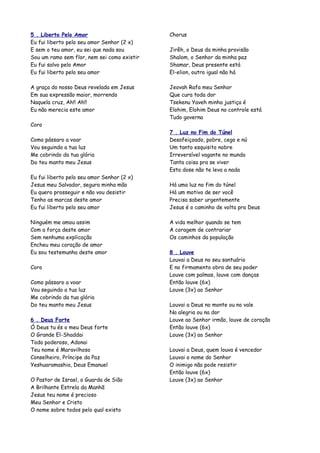 5 . Liberto Pelo Amor                        Chorus
Eu fui liberto pelo seu amor Senhor (2 x)
E sem o teu amor, eu sei que nada sou        Jirêh, o Deus da minha provisão
Sou um ramo sem flor, nem sei como existir   Shalom, o Senhor da minha paz
Eu fui salvo pelo Amor                       Shamar, Deus presente está
Eu fui liberto pelo seu amor                 El-elion, outro igual não há

A graça do nosso Deus revelada em Jesus      Jeovah Rafa meu Senhor
Em sua expressão maior, morrendo             Que cura toda dor
Naquela cruz, Ah!! Ah!!                      Tsekenu Yaveh minha justiça é
Eu não merecia este amor                     Elohim, Elohim Deus no controle está
                                             Tudo governa
Coro
                                             7 . Luz no Fim do Túnel
Como pássaro a voar                          Desafeiçoado, pobre, cego e nú
Vou seguindo a tua luz                       Um tanto esquisito nobre
Me cobrindo da tua glória                    Irreversível vagante no mundo
Do teu manto meu Jesus                       Tanta coisa pra se viver
                                             Esta dose não te leva a nada
Eu fui liberto pelo seu amor Senhor (2 x)
Jesus meu Salvador, segura minha mão         Há uma luz no fim do túnel
Eu quero prosseguir e não vou desistir       Há um motivo de ser você
Tenho as marcas deste amor                   Precisa saber urgentemente
Eu fui liberto pelo seu amor                 Jesus é o caminho de volta pra Deus

Ninguém me amou assim                        A vida melhor quando se tem
Com a força deste amor                       A coragem de contrariar
Sem nenhuma explicação                       Os caminhos da população
Encheu meu coração de amor
Eu sou testemunha deste amor                 8 . Louve
                                             Louvai a Deus no seu santuário
Coro                                         E no firmamento obra de seu poder
                                             Louve com palmas, louve com danças
Como pássaro a voar                          Então louve (6x)
Vou seguindo a tua luz                       Louve (3x) ao Senhor
Me cobrindo da tua glória
Do teu manto meu Jesus                       Louvai a Deus no monte ou no vale
                                             Na alegria ou na dor
6 . Deus Forte                               Louve ao Senhor irmão, louve de coração
Ó Deus tu és o meu Deus forte                Então louve (6x)
O Grande El-Shaddai                          Louve (3x) ao Senhor
Todo poderoso, Adonai
Teu nome é Maravilhoso                       Louvai a Deus, quem louva é vencedor
Conselheiro, Príncipe da Paz                 Louvai o nome do Senhor
Yeshuaramashia, Deus Emanuel                 O inimigo não pode resistir
                                             Então louve (6x)
O Pastor de Israel, o Guarda de Sião         Louve (3x) ao Senhor
A Brilhante Estrela da Manhã
Jesus teu nome é precioso
Meu Senhor e Cristo
O nome sobre todos pelo qual existo
 