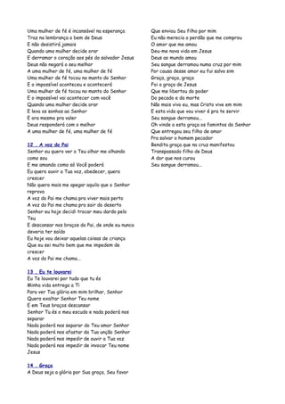 Uma mulher de fé é incansável na esperança        Que enviou Seu filho por mim
Traz na lembrança o bem de Deus                   Eu não merecia o perdão que me comprou
E não desistirá jamais                            O amor que me amou
Quando uma mulher decide orar                     Deu-me nova vida em Jesus
E derramar o coração aos pés do salvador Jesus    Deus ao mundo amou
Deus não negará o seu melhor                      Seu sangue derramou numa cruz por mim
A uma mulher de fé, uma mulher de fé              Por causa desse amor eu fui salvo sim
Uma mulher de fé tocou no manto do Senhor         Graça, graça, graça
E o impossível aconteceu e acontecerá             Foi a graça de Jesus
Uma mulher de fé tocou no manto do Senhor         Que me libertou do poder
E o impossível vai acontecer com você             Do pecado e da morte
Quando uma mulher decide orar                     Não mais vivo eu, mas Cristo vive em mim
E leva os sonhos ao Senhor                        E esta vida que vou viver é pra te servir
E ora mesmo pra valer                             Seu sangue derramou...
Deus responderá com o melhor                      Oh vinde a esta graça os famintos do Senhor
A uma mulher de fé, uma mulher de fé              Que entregou seu filho de amor
                                                  Pra salvar o homem pecador
12 . A voz do Pai                                 Bendita graça que na cruz manifestou
Senhor eu quero ver o Teu olhar me olhando        Transpassado filho de Deus
como sou                                          A dor que nos curou
E me amando como só Você poderá                   Seu sangue derramou...
Eu quero ouvir a Tua voz, obedecer, quero
crescer
Não quero mais me apegar aquilo que o Senhor
reprova
A voz do Pai me chama pra viver mais perto
A voz do Pai me chama pra sair do deserto
Senhor eu hoje decidi trocar meu dardo pelo
Teu
E descansar nos braços do Pai, de onde eu nunca
deveria ter saído
Eu hoje vou deixar aquelas coisas de criança
Que eu sei muito bem que me impedem de
crescer
A voz do Pai me chama...

13 . Eu te louvarei
Eu Te louvarei por tudo que tu és
Minha vida entrego a Ti
Para ver Tua glória em mim brilhar, Senhor
Quero exaltar Senhor Teu nome
E em Teus braços descansar
Senhor Tu és o meu escudo e nada poderá nos
separar
Nada poderá nos separar do Teu amor Senhor
Nada poderá nos afastar da Tua unção Senhor
Nada poderá nos impedir de ouvir a Tua voz
Nada poderá nos impedir de invocar Teu nome
Jesus

14 . Graça
A Deus seja a glória por Sua graça, Seu favor
 