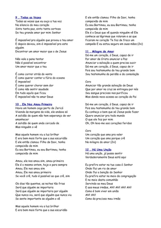 9 . Todas as Vezes                              E ele então clamou: Filho de Davi, tenha
Todas as vezes que eu ouço a tua voz            compaixão de mim
No silencio do meu coração                      Eu sou Bartimeu, eu sou Bartimeu, tenha
Sinto tanta paz, sinto tanta certeza            compaixão de mim
Do teu grande amor por mim Senhor               Ele é o Deus que vê quando ninguém vê Ele
                                                conhece as lágrimas que rolaram e as que
É impossível pra alguém que provou o teu amor   ficaram no coração Te fez de fraco um
E depois deixou, sim é impossível pra este      campeão E eu estou seguro em suas mãos (2x)
alguém
Encontrar um amor maior que o de Jesus          11 . Milagre de Amor
                                                Dá-me um coração, ó Deus, capaz de ir
Não vale a pena tentar                          Por amor de Cristo anunciar a Paz
Não é possível encontrar                        Anunciar a salvação a quem precisa ouvir
Um amor maior que o teu                         Dá-me um coração, ó Deus, capaz de ir
                                                Pois sou testemunha do teu grande bem
É como correr atrás do vento                    Sou testemunha do perdão e da consolação
É como querer conter a fúria do oceano
É impossível                                    Coro
É como querer chorar sem dor                    Anunciar tão grande salvação de Deus
É como não sentir saudade                       Que por amor na cruz se entregou por nós
Em tudo aquilo que ficou                        Seu sangue precioso nos purificou
É impossível não te amar Deus                   Mos dando novo acesso ao coração do Pai

10 . Ele Nos Amou Primeiro                      Dá-me um coração, ó Deus, capaz de ir
Havia um homem cego perto de Jericó             Pois sou testemunha do teu grande bem
Vivendo às margens da vida, ele andava só       Eu conheço o bem que só Jesus pode fazer
A solidão de quem não tem esperança de ver      Quero anunciar pra todo mundo
amanhecer                                       O que ele fez por mim
A solidão de quem anda cercado de               Oh, Oh leva-me aos corações feridos
Mas ninguém o vê
                                                Coro
Mas aquele homem viu a luz brilhar              Um coração que ama pra valer
E era bem mais forte que a sua escuridão        Um coração que ama porque crê
E ele então clamou: Filho de Davi, tenha        No milagre do amor (2x)
compaixão de mim
Eu sou Bartimeu, eu sou Bartimeu, tenha         12 . Há Uma Unção
compaixão de mim                                Há uma unção, já posso sentir
                                                Verdadeiramente Deus está aqui
Amou, ele nos amou sim, amou primeiro
Ele é o mesmo ontem, hoje e para sempre         Eu prefiro estar na tua casa ó Senhor
Amou, Ele nos amou sim                          Onde flui um rio de amor
Amou, Ele nos amou primeiro                     Onde flui a benção do Senhor
Se você crê, tudo é possível ao que crê, sim    Eu prefiro estar no meio da congregação
                                                E no meio desta comunhão
Os dias tão quentes, as noites tão frias        Servindo ao meu Deus
Será que alguém se importaria                   E aos meus irmãos, Ah!! Ah!! Ah!! Ah!!
Será que alguém se importaria por alguém        Como é bom viver em união
Que nunca viu, será que alguém que nunca viu    Ah!! Ah!!
Se sente importante se alguém o vê              Como és precioso meu irmão

Mas aquele homem viu a luz brilhar
E era bem mais forte que a sua escuridão
 