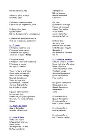 Não sou do mundo, não                  A tempestade
                                       Não me alcançou
A honra, a glória, a força             Guardei a minha fé
O louvor a Deus                        E sobrevivi

E o levantar das minhas mãos           Oh, Deus
É pra dizer que Te pertenço, Deus      Que caminha pelo fogo
                                       E o mar não consegue
Eu Te agradeço, Deus                   Afogar Teus sonhos
Que no deserto                         A Tua destra
Não me deixou morrer e nem desanimar   Sempre sustentará
                                       Um coração fiel, fiel
E como aquela mãe que não desiste
Você não se esqueceu, Você insiste     Perto de Deus
                                       Sou muito mais
6 . É Tempo                            Perto de Deus vou além
É tempo de nascer de novo              E não há nada e ninguém
É tempo de buscar renovo               Que poderá
É tempo de viver a graça               Nos separar do Teu amor
Antes que se passe o tempo             Oh, Pai

É tempo de plantar                     9 . Quando te encontro
É tempo de colher cem vezes mais       Estou na tenda do encontro
É tempo de se apossar                  Deixei tudo só pra Te adorar
Dos lugares celestiais                 Beijar a Tua face
                                       Sentir Teu coração bater
Vamos restaurar as brechas             Vem falar comigo
Que o tempo abriu em nós               Na coluna desta nuvem
Vamos restaurar o tempo                Quero Te encontrar
Na unção da nossa voz                  E me envolver
Vamos ser a geração
Que volta pra Jerusalém                Pois quando Te encontro
A cidade do Grande Rei                 Me esvazio de mim
Luz de todas as nações                 Quando Te encontro
                                       Me encho de Ti
E quando a Glória encher               Santo
De novo este lugar
O cetro de justiça para governar       Eu volto mais forte
Ora, vem, Teu trono sobre nós          Quando Te encontro
Hosana                                 Eu volto mais forte
                                       Para Te servir, Senhor
7 . Alegria do Senhor
Alegria do Senhor                      Eu volto mais forte
Autores: Kleber Lucas                  Para te obedecer

                                       Eu volto mais forte
8 . Perto de Deus                      Pra Te honrar, Senhor
Venho a Ti, Senhor
Estou cansado e ferido,
Quase desisti
Mas segurei na Tua mão
No Teu esconderijo
 
