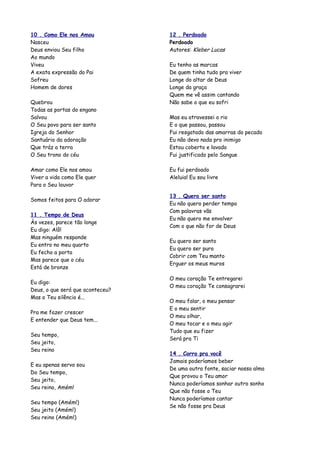 10 . Como Ele nos Amou            12 . Perdoado
Nasceu                            Perdoado
Deus enviou Seu filho             Autores: Kleber Lucas
Ao mundo
Viveu                             Eu tenho as marcas
A exata expressão do Pai          De quem tinha tudo pra viver
Sofreu                            Longe do altar de Deus
Homem de dores                    Longe da graça
                                  Quem me vê assim cantando
Quebrou                           Não sabe o que eu sofri
Todas as portas do engano
Salvou                            Mas eu atravessei o rio
O Seu povo para ser santo         E o que passou, passou
Igreja do Senhor                  Fui resgatado das amarras do pecado
Santuário da adoração             Eu não devo nada pro inimigo
Que tráz a terra                  Estou coberto e lavado
O Seu trono do céu                Fui justificado pelo Sangue

Amar como Ele nos amou            Eu fui perdoado
Viver a vida como Ele quer        Aleluia! Eu sou livre
Para o Seu louvor

                                  13 . Quero ser santo
Somos feitos para O adorar
                                  Eu não quero perder tempo
                                  Com palavras vãs
11 . Tempo de Deus
                                  Eu não quero me envolver
Às vezes, parece tão longe
                                  Com o que não for de Deus
Eu digo: Alô!
Mas ninguém responde
                                  Eu quero ser santo
Eu entro no meu quarto
                                  Eu quero ser puro
Eu fecho a porta
                                  Cobrir com Teu manto
Mas parece que o céu
                                  Erguer os meus muros
Está de bronze

                                  O meu coração Te entregarei
Eu digo:
                                  O meu coração Te consagrarei
Deus, o que será que aconteceu?
Mas o Teu silêncio é...
                                  O meu falar, o meu pensar
                                  E o meu sentir
Pra me fazer crescer
                                  O meu olhar,
E entender que Deus tem...
                                  O meu tocar e o meu agir
                                  Tudo que eu fizer
Seu tempo,
                                  Será pra Ti
Seu jeito,
Seu reino
                                  14 . Corro pra você
                                  Jamais poderíamos beber
E eu apenas servo sou
                                  De uma outra fonte, saciar nossa alma
Do Seu tempo,
                                  Que provou o Teu amor
Seu jeito,
                                  Nunca poderíamos sonhar outro sonho
Seu reino, Amém!
                                  Que não fosse o Teu
                                  Nunca poderíamos cantar
Seu tempo (Amém!)
                                  Se não fosse pra Deus
Seu jeito (Amém!)
Seu reino (Amém!)
 
