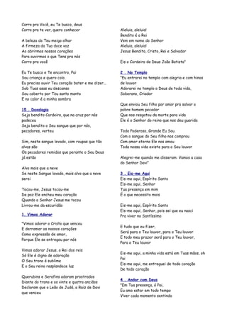 Corro pra Você, eu Te busco, deus
Corro pra te ver, quero conhecer                   Aleluia, aleluia!
                                                   Bendito é o Rei
A beleza do Teu meigo olhar                        Vem em nome do Senhor
A firmeza da Tua doce voz                          Aleluia, aleluia!
Ao abrirmos nossos corações                        Jesus Bendito, Cristo, Rei e Salvador
Para ouvirmos o que Tens pra nós
Corro pra você                                     Eis o Cordeiro de Deus João Batista"

Eu Te busco e Te encontro, Pai                     2 . No Templo
Sou criança e quero colo                           "Eu entrarei no templo com alegria e com hinos
Eu preciso ouvir Teu coração bater e me dizer...   de louvor
Sob Tuas asas eu descanso                          Adorarei no templo o Deus de toda vida,
Sou coberto por Teu santo manto                    Soberano, Criador
E no calor é a minha sombra
                                                   Que enviou Seu filho por amor pra salvar o
15 . Doxologia                                     pobre homem pecador
Seja bendito Cordeiro, que na cruz por nós         Que nos resgatou da morte para vida
padeceu                                            Ele é o Senhor do reino que nos deu guarida
Seja bendito o Seu sangue que por nós,
pecadores, verteu                                  Todo Poderoso, Grande Eu Sou
                                                   Com o sangue do Seu filho nos comprou
Sim, neste sangue levado, com roupas que tão       Com amor eterno Ele nos amou
alvas são                                          Toda nossa vida existe para o Seu louvor
Os pecadores remidos que perante o Seu Deus
já estão                                           Alegrei-me quando me disseram: Vamos a casa
                                                   do Senhor Davi"
Alvo mais que a neve
Se neste Sangue lavado, mais alvo que a neve       3 . Eis-me Aqui
serei                                              Eis-me aqui, Espírito Santo
                                                   Eis-me aqui, Senhor
Tocou-me, Jesus tocou-me                           Tua presença em mim
De paz Ele encheu meu coração                      É o que necessito mais
Quando o Senhor Jesus me tocou
Livrou-me da escuridão                             Eis-me aqui, Espírito Santo
                                                   Eis-me aqui, Senhor, pois sei que eu nasci
1. Vimos Adorar                                    Pra viver no Santíssimo

"Vimos adorar o Cristo que venceu
                                                   E tudo que eu fizer,
E derramar os nossos corações
                                                   Será para o Teu louvor, para o Teu louvor
Como expressão de amor,
                                                   E todo meu prazer será para o Teu louvor,
Porque Ele se entregou por nós
                                                   Para o Teu louvor

Vimos adorar Jesus, o Rei dos reis
                                                   Eis-me aqui, a minha vida está em Tuas mãos, oh
Só Ele é digno de adoração
                                                   Pai
O Seu trono é sublime
                                                   Eis-me aqui, me entreguei de todo coração
E o Seu reino resplandece luz
                                                   De todo coração

Querubins e Serafins adoram prostrados
                                                   4 . Andar com Deus
Diante do trono e os vinte e quatro anciãos
                                                   "Em Tua presença, ó Pai,
Declaram que o Leão de Judá, a Raiz de Davi
                                                   Eu amo estar em todo tempo
que venceu
                                                   Viver cada momento sentindo
 