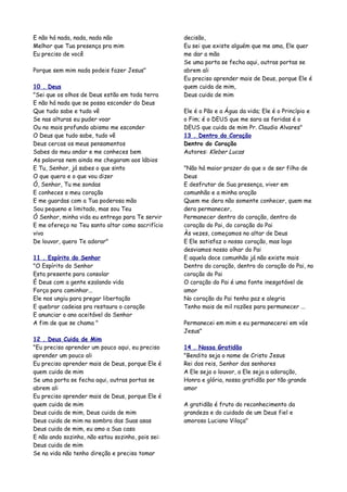 E não há nada, nada, nada não                      decisão,
Melhor que Tua presença pra mim                    Eu sei que existe alguém que me ama, Ele quer
Eu preciso de você                                 me dar a mão
                                                   Se uma porta se fecha aqui, outras portas se
Porque sem mim nada podeis fazer Jesus"            abrem ali
                                                   Eu preciso aprender mais de Deus, porque Ele é
10 . Deus                                          quem cuida de mim,
"Sei que os olhos de Deus estão em toda terra      Deus cuida de mim
E não há nada que se possa esconder do Deus
Que tudo sabe e tudo vê                            Ele é o Pão e a Água da vida; Ele é o Princípio e
Se nas alturas eu puder voar                       o Fim; é o DEUS que me sara as feridas é o
Ou no mais profundo abismo me esconder             DEUS que cuida de mim Pr. Claudio Alvares"
O Deus que tudo sabe, tudo vê                      13 . Dentro do Coração
Deus cercas os meus pensamentos                    Dentro do Coração
Sabes do meu andar e me conheces bem               Autores: Kleber Lucas
As palavras nem ainda me chegaram aos lábios
E Tu, Senhor, já sabes o que sinto                 "Não há maior prazer do que o de ser filho de
O que quero e o que vou dizer                      Deus
Ó, Senhor, Tu me sondas                            E desfrutar de Sua presença, viver em
E conheces o meu coração                           comunhão e a minha oração
E me guardas com a Tua poderosa mão                Quem me dera não somente conhecer, quem me
Sou pequeno e limitado, mas sou Teu                dera permanecer,
Ó Senhor, minha vida eu entrego para Te servir     Permanecer dentro do coração, dentro do
E me ofereço no Teu santo altar como sacrifício    coração do Pai, do coração do Pai
vivo                                               Às vezes, começamos no altar de Deus
De louvor, quero Te adorar"                        E Ele satisfaz o nosso coração, mas logo
                                                   desviamos nosso olhar do Pai
11 . Espírito do Senhor                            E aquela doce comunhão já não existe mais
"O Espírito do Senhor                              Dentro do coração, dentro do coração do Pai, no
Esta presente para consolar                        coração do Pai
É Deus com a gente ezalando vida                   O coração do Pai é uma fonte inesgotável de
Força para caminhar...                             amor
Ele nos ungiu para pregar libertação               No coração do Pai tenho paz e alegria
E quebrar cadeias pra restaura o coração           Tenho mais de mil razões para permanecer ...
E anunciar o ano aceitável do Senhor
A fim de que se chama "                            Permanecei em mim e eu permanecerei em vós
                                                   Jesus"
12 . Deus Cuida de Mim
"Eu preciso aprender um pouco aqui, eu preciso     14 . Nossa Gratidão
aprender um pouco ali                              "Bendito seja o nome de Cristo Jesus
Eu preciso aprender mais de Deus, porque Ele é     Rei dos reis, Senhor dos senhores
quem cuida de mim                                  A Ele seja o louvor, a Ele seja a adoração,
Se uma porta se fecha aqui, outras portas se       Honra e glória, nossa gratidão por tão grande
abrem ali                                          amor
Eu preciso aprender mais de Deus, porque Ele é
quem cuida de mim                                  A gratidão é fruto do reconhecimento da
Deus cuida de mim, Deus cuida de mim               grandeza e do cuidado de um Deus fiel e
Deus cuida de mim na sombra das Suas asas          amoroso Luciano Vilaça"
Deus cuida de mim, eu amo a Sua casa
E não ando sozinho, não estou sozinho, pois sei:
Deus cuida de mim
Se na vida não tenho direção e preciso tomar
 
