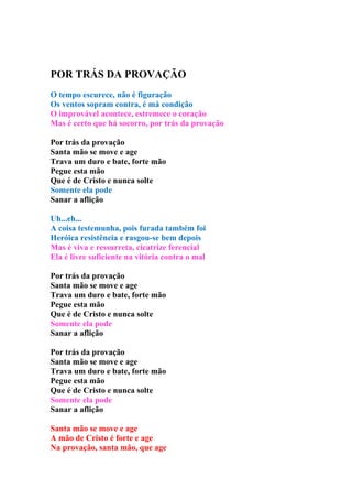 POR TRÁS DA PROVAÇÃO
O tempo escurece, não é figuração
Os ventos sopram contra, é má condição
O improvável acontece, estremece o coração
Mas é certo que há socorro, por trás da provação

Por trás da provação
Santa mão se move e age
Trava um duro e bate, forte mão
Pegue esta mão
Que é de Cristo e nunca solte
Somente ela pode
Sanar a aflição

Uh...eh...
A coisa testemunha, pois furada também foi
Heróica resistência e rasgou-se bem depois
Mas é viva e ressurreta, cicatrize ferencial
Ela é livre suficiente na vitória contra o mal

Por trás da provação
Santa mão se move e age
Trava um duro e bate, forte mão
Pegue esta mão
Que é de Cristo e nunca solte
Somente ela pode
Sanar a aflição

Por trás da provação
Santa mão se move e age
Trava um duro e bate, forte mão
Pegue esta mão
Que é de Cristo e nunca solte
Somente ela pode
Sanar a aflição

Santa mão se move e age
A mão de Cristo é forte e age
Na provação, santa mão, que age
 