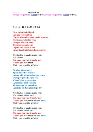 ...........       direção à luz
Pois já sou parte da família de Deus. Pois já sou parte da família de Deus.




CRISTO TE ACEITA
Se a vida não foi igual
Ao que você sonhou
Talvez não exista mais razão pra crer
Motivos pra tentar viver
Amigos não tem mais
Sozinho vagando vai
Agora é só você e o Pai
Amor igual não há onde encontrar

Cristo, Ele te aceita como estás
Ele te ama
Ele quer tua vida transformar
Venha pra esse amor
Entregue sua vida a Cristo

Sentido só encontrei
Quando ao Pai busquei
Agora não tenho mais o que temer
Nem porque olhar pra trás
Com Cristo seguro estou
Amparado em Seu amor
O alcanço e me descubro
Apoiado em Seu grande poder

Cristo, Ele te aceita como estás
Ele te ama Ele te ama
Ele quer tua vida transformar
Venha pra esse amor uh esse amor
Entregue sua vida a Cristo

Cristo, Ele te aceita como estás
Ele te ama Ele te ama
Ele quer tua vida transformar
Venha pra esse amor uh esse amor
Entregue sua vida a Cristo
 