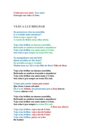 Venha pra esse amor Esse amor
Entregue sua vida a Cristo.




VEJO A LUZ BRILHAR
Eu procurava a luz na escuridão
E a verdade onde encontrar?
Estava cego e agora vejo
A estrela de Belém meus olhos abriu.

Vejo a luz brilhar na imensa escuridão,
Retirando as sombras trazendo o amanhecer
Vejo a luz brilhar seu santo nome é Cristo,
Seu reino é pra sempre no trono Ele está.

Na mangedoura está um bebê
Quem acredita ser Ele Jesus?
Eu acredito sei que é verdade
Mudou meu ser, Ele é a luz filho de Deus! Filho de Deus

Vejo a luz brilhar na imensa escuridão,
Retirando as sombras trazendo o amanhecer
Vejo a luz brilhar seu santo nome é Cristo,
Seu reino é pra sempre no trono Ele está.

Vamos pois contar vamos pois contar
Que Jesus é nosso salvador
Ele é o rei Aleluia, nos prostramos prá a Jesus louvar.
Vamos, adorar o rei

Vejo a luz brilhar na imensa escuridão,
Retirando as sombras trazendo o amanhecer
Vejo a luz brilhar seu santo nome é Cristo,
Seu reino é pra sempre no trono Ele está.
                                         A Deus nas alturas
Vejo a luz brilhar, vejo a luz de Cristo
Vejo a luz brilhar, vejo a luz do Senhor
Vejo a luz brilhar, vejo a luz de Cristo
Vejo a luz brilhar, posso ver a luz
Do Senhor
 