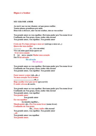 Digno é o Senhor


SEU GRANDE AMOR

Ao ouvir sua voz me chamar, sei que posso confiar.
Tantos planos grandiosos pra mim.
Deus tem a oferecer, não vou me ocultar, sim eu vou aceitar

Teu grande amor eu vou espalhar. Derrama poder pra Teu nome levar
Confiando em Tua graça, Jesus, tenho vida eternal
Teu grande amor, vou espalhar. Teu grande amor

Creio em Ti e hoje entrego o meu ser (entrego o meu ser...)
Quero dar meu melhor
...............     (ó... vive em mim)
Vive em mim qual Jesus quero ser
  E ter nova canção
E ter nova canção Mudar meu coração
Em Ti há salvação
                Há salvação
                         Há salvação

Teu grande amor eu vou espalhar. Derrama poder pra Teu nome levar
Confiando em Tua graça, Jesus, tenho vida eternal
Teu grande amor, vou espalhar. Teu grande amor

Fazer nascer o amor (uh...ah...)
No meu coração Tu és Senhor
..........................................oh...)
Hoje escolho viver pra servir (pra servir)
E sentir a leveza de sorrir.

Teu grande amor eu vou espalhar. Derrama poder pra Teu nome levar
Confiando em Tua graça, Jesus, tenho vida eternal
Teu grande amor, vou espalhar
Teu grande amor
           Teu grande amor
Eu vou espalhar
         Ao mundo espalhar...
Manda poder uh... Pra Teu nome levar (nome levar)
Confiando em Tua graça
                 Ah.... Jesus, tenho vida eternal
Teu grande amor, vou espalhar. Teu grande amor
...uh
Teu grande amor vou espalhar
Teu grande amor.
 