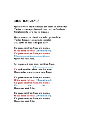 MOSTRAR JESUS
Quantas vezes me machuquei em busca de novidades.
Tantas vezes esqueci como é bom estar ao Seu lado.
Simplesmente ter a paz no coração.

Quantas vezes eu chorei sem saber pra onde ir.
Tantas decepções quase não suportei.
Mas Jesus ao meu lado quer estar.

Eu quero mostrar Jesus pro mundo,
O Seu amor é demais (é bom demais).
Eu quero mostrar Jesus pro mundo,
Uh...................uh....................uh........
Quero ver você feliz.

Sei o quanto é bom poder mostrar Jesus.
                  Uh..............................
E é muito melhor viver com Seu amor.
Quero estar sempre com o meu Jesus.

Eu quero mostrar Jesus pro mundo,
O Seu amor é demais (é bom demais).
Eu quero mostrar Jesus pro mundo,
Uh...................uh....................uh........
Quero ver você feliz.

Eu quero mostrar Jesus pro mundo,
O Seu amor é demais (é bom demais).
Eu quero mostrar Jesus pro mundo,
Quero ver você feliz.
 