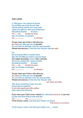 POR AMOR

A vida passa e me esqueço de pensar
No sacrifício que Jesus fez por mim
Não há ciência, não há arte, nem razão
Capaz de explicar o amor que demonstrou
Ele poderia desistir             de amar,
Uh.........ah..          desistir de amar,
mas, no entanto, se entregou
ah......................             se entregou

Foi por amor que Cristo a vida ofereceu...
por mim, por mim que sou um pecador
Na cruz morreu sofrendo a dor dos meus pecados
Mesmo sem merecer, Cristo deu Sua vida por mim por mim

Uh
De tal maneira Deus o mundo amou,
Que deu Seu filho pra morrer em meu lugar
Seu sangue derramou, trouxe vida e salvação,
Em troca, recebeu dor e morte, traição
Ele poderia desistir             de amar,
Uh.........ah..          desistir de amar,
mas, no entanto, se entregou
ah......................             se entregou

Foi por amor que Cristo a vida ofereceu...
por mim, por mim que sou um pecador
Na cruz morreu sofrendo a dor dos meus pecados
Mesmo sem merecer, Cristo deu Sua vida por mim
                                           por amor, por mim
Mas Jesus ressuscitou e hoje vivo está,
Sua promessa cumprirá
E pra todo aquele que nEle confiar,
Uma vida eterna Ele dará.

É por amor que Cristo à terra voltará Ele voltará pra me levar ao novo lar
Lá não terei mais tristeza nem mais dor
Uh............... ah................................
No lar de paz e amor, com Jesus pra sempre vou morar.
                                                     Com Jesus eu vou morar

No lar de paz e amor, com Jesus pra sempre vou ___ morar.
 