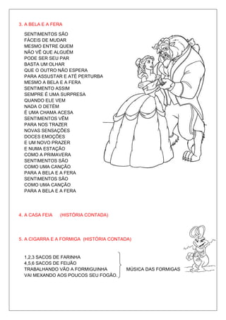 3. A BELA E A FERA

  SENTIMENTOS SÃO
  FÁCEIS DE MUDAR
  MESMO ENTRE QUEM
  NÃO VÊ QUE ALGUÉM
  PODE SER SEU PAR
  BASTA UM OLHAR
  QUE O OUTRO NÃO ESPERA
  PARA ASSUSTAR E ATÉ PERTURBAR
  MESMO A BELA E A FERA
  SENTIMENTO ASSIM
  SEMPRE É UMA SURPRESA
  QUANDO ELE VEM
  NADA O DETÉM
  É UMA CHAMA ACESA
  SENTIMENTOS VÊM
  PARA NOS TRAZER
  NOVAS SENSAÇÕES
  DOCES EMOÇÕES
  E UM NOVO PRAZER
  E NUMA ESTAÇÃO
  COMO A PRIMAVERA
  SENTIMENTOS SÃO
  COMO UMA CANÇÃO
  PARA A BELA E A FERA
  SENTIMENTOS SÃO
  COMO UMA CANÇÃO
  PARA A BELA E A FERA




4. A CASA FEIA   (HISTÓRIA CONTADA)




5. A CIGARRA E A FORMIGA (HISTÓRIA CONTADA)


  1,2,3 SACOS DE FARINHA
  4,5,6 SACOS DE FEIJÃO
  TRABALHANDO VÃO A FORMIGUINHA          MÚSICA DAS FORMIGAS
  VAI MEXANDO AOS POUCOS SEU FOGÃO.
 