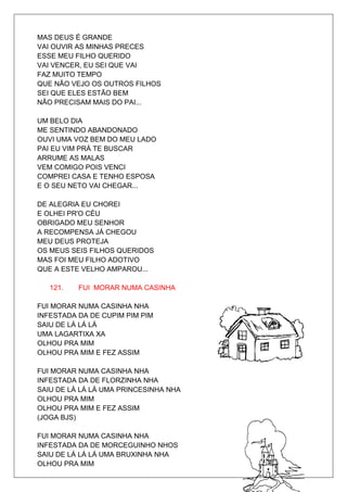 MAS DEUS É GRANDE
VAI OUVIR AS MINHAS PRECES
ESSE MEU FILHO QUERIDO
VAI VENCER, EU SEI QUE VAI
FAZ MUITO TEMPO
QUE NÃO VEJO OS OUTROS FILHOS
SEI QUE ELES ESTÃO BEM
NÃO PRECISAM MAIS DO PAI...

UM BELO DIA
ME SENTINDO ABANDONADO
OUVI UMA VOZ BEM DO MEU LADO
PAI EU VIM PRÁ TE BUSCAR
ARRUME AS MALAS
VEM COMIGO POIS VENCI
COMPREI CASA E TENHO ESPOSA
E O SEU NETO VAI CHEGAR...

DE ALEGRIA EU CHOREI
E OLHEI PR'O CÉU
OBRIGADO MEU SENHOR
A RECOMPENSA JÁ CHEGOU
MEU DEUS PROTEJA
OS MEUS SEIS FILHOS QUERIDOS
MAS FOI MEU FILHO ADOTIVO
QUE A ESTE VELHO AMPAROU...

   121.   FUI MORAR NUMA CASINHA

FUI MORAR NUMA CASINHA NHA
INFESTADA DA DE CUPIM PIM PIM
SAIU DE LÁ LÁ LÁ
UMA LAGARTIXA XA
OLHOU PRA MIM
OLHOU PRA MIM E FEZ ASSIM

FUI MORAR NUMA CASINHA NHA
INFESTADA DA DE FLORZINHA NHA
SAIU DE LÁ LÁ LÁ UMA PRINCESINHA NHA
OLHOU PRA MIM
OLHOU PRA MIM E FEZ ASSIM
(JOGA BJS)

FUI MORAR NUMA CASINHA NHA
INFESTADA DA DE MORCEGUINHO NHOS
SAIU DE LÁ LÁ LÁ UMA BRUXINHA NHA
OLHOU PRA MIM
 
