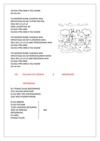 OLHOU PRA MIM E FEZ ASSIM
AH AH AH

FUI MORAR NUMA CASINHA NHA
INFESTADA DA DE CUPIM PIM PIM
SAIU DE LÁ LÁ LÁ
UMA LAGARTIXA XA
OLHOU PRA MIM
OLHOU PRA MIM E FEZ ASSIM

FUI MORAR NUMA CASINHA NHA
INFESTADA DA DE FLORZINHA NHA
SAIU DE LÁ LÁ LÁ UMA PRINCESINHA NHA
OLHOU PRA MIM
OLHOU PRA MIM E FEZ ASSIM

FUI MORAR NUMA CASINHA NHA
INFESTADA DA DE MORCEGUINHO NHOS
SAIU DE LÁ LÁ LÁ UMA BRUXINHA NHA
OLHOU PRA MIM
OLHOU PRA MIM E FEZ ASSIM
AH AH AH


   122.   GALINHA DO VIZINHO           E   MÃOZINHAS



          MÃOZINHAS

EU TENHO DUAS MÃOZINHAS,
VOU AGORA MOSTRAR.
ELAS SÃO TÃO SAPEQUINHAS,
QUE NÃO PODEM PARAR.

ELAS ABREM,
ELAS FECHAM,
TUDO QUEREM SEGURAR.
SEM AS MINHAS,              BIS
MÃOZINHAS,
EU NÃO,
POSSO FICAR.
 