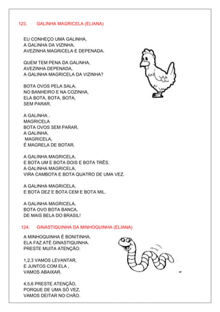 123.    GALINHA MAGRICELA (ELIANA)


  EU CONHEÇO UMA GALINHA,
  A GALINHA DA VIZINHA,
  AVEZINHA MAGRICELA E DEPENADA.

  QUEM TEM PENA DA GALINHA,
  AVEZINHA DEPENADA,
  A GALINHA MAGRICELA DA VIZINHA?

  BOTA OVOS PELA SALA,
  NO BANHEIRO E NA COZINHA,
  ELA BOTA, BOTA, BOTA,
  SEM PARAR.

  A GALINHA ,
  MAGRICELA
  BOTA OVOS SEM PARAR,
  A GALINHA,
  MAGRICELA,
  É MAGRELA DE BOTAR.

  A GALINHA MAGRICELA,
  E BOTA UM E BOTA DOIS E BOTA TRÊS.
  A GALINHA MAGRICELA,
  VIRA CAMBOTA E BOTA QUATRO DE UMA VEZ.

  A GALINHA MAGRICELA,
  E BOTA DEZ E BOTA CEM E BOTA MIL.

  A GALINHA MAGRICELA,
  BOTA OVO BOTA BANCA,
  DE MAIS BELA DO BRASIL!

 124.   GINASTIQUINHA DA MINHOQUINHA (ELIANA)

  A MINHOQUINHA É BONITINHA.
  ELA FAZ ATÉ GINASTIQUINHA.
  PRESTE MUITA ATENÇÃO:

  1,2,3 VAMOS LEVANTAR,
  E JUNTOS COM ELA ,
  VAMOS ABAIXAR.

  4,5,6 PRESTE ATENÇÃO,
  PORQUE DE UMA SÓ VEZ,
  VAMOS DEITAR NO CHÃO.
 