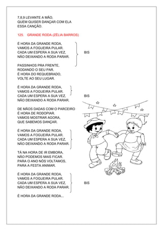 7,8,9 LEVANTE A MÃO,
QUEM QUISER DANÇAR COM ELA
ESSA CANÇÃO.

125. GRANDE RODA (ZÉLIA BARROS)

É HORA DA GRANDE RODA,
VAMOS A FOGUEIRA PULAR.
CADA UM ESPERA A SUA VEZ,         BIS
NÃO DEIXANDO A RODA PARAR.

PASSINHOS PRA FRENTE,
RODANDO O SEU PAR.
É HORA DO REQUEBRADO,
VOLTE AO SEU LUGAR.

É HORA DA GRANDE RODA,
VAMOS A FOGUEIRA PULAR.
CADA UM ESPERA A SUA VEZ,         BIS
NÃO DEIXANDO A RODA PARAR.

DE MÃOS DADAS COM O PARCEIRO
É HORA DE RODOPIAR.
VAMOS MOSTRAR AGORA,
QUE SABEMOS DANÇAR.

É HORA DA GRANDE RODA,
VAMOS A FOGUEIRA PULAR.
CADA UM ESPERA A SUA VEZ,         BIS
NÃO DEIXANDO A RODA PARAR.

TÁ NA HORA DE IR EMBORA,
NÃO PODEMOS MAIS FICAR.
PARA O ANO NÓS VOLTAMOS,
PARA A FESTA ANIMAR.

É HORA DA GRANDE RODA,
VAMOS A FOGUEIRA PULAR.
CADA UM ESPERA A SUA VEZ,         BIS
NÃO DEIXANDO A RODA PARAR.

É HORA DA GRANDE RODA...
 
