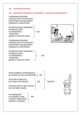 155. HISTÓRIAS INFANTIS

156. INDIAZINHA IRACEMA E O INDIOZINHO (CANÇAO NA PRÉ ESCOLA)

A INDIAZINHA IRACEMA,
COM SEU CESTO FOI PESCAR.
ENCONTROU UM INDIOZINHO,
COMEÇOU A CONVERSAR.

DE REPENTE,QUE SURPRESA,
UM BRAVO LEÃO.
E O INDIOZINHO,                 BIS
CORAJOSO,
DEIXOU O LEÃO NO CHÃO.

A INDIAZINHA IRACEMA,
COM SEU CESTO FOI PESCAR.
ENCONTROU UM INDIOZINHO,
COMEÇOU A CONVERSAR.

DE REPENTE,QUE SURPRESA,
UM BRAVO LEÃO.
E O INDIOZINHO,                       BIS
CORAJOSO,
DEIXOU O LEÃO NO CHÃO.




VOCÊ CONHECE UM INDIOZINHO,
EU AGORA EU VOU LHE MOSTRAR.      BIS

SUA CASA É UMA OCA,
ELE GOSTA DE PESCAR.            BIS         REFRÃO

COM SEU ARCO E SUA FLECHA ,
ELE SAI PARA CAÇAR.


VAI INDIOZINHO
NA GUERRA LUTAR.          BIS
E DEPOIS INDIOZINHO,
COMECE A DANÇAR.
 