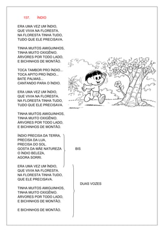 157.   ÍNDIO

ERA UMA VEZ UM ÍNDIO,
QUE VIVIA NA FLORESTA.
NA FLORESTA TINHA TUDO,
TUDO QUE ELE PRECISAVA.

TINHA MUITOS AMIGUINHOS,
TINHA MUITO OXIGÊNIO.
ÁRVORES POR TODO LADO,
E BICHINHOS DE MONTÃO.

TOCA TAMBOR PRO ÍNDIO...
TOCA APITO PRO ÍNDIO...
BATE PALMAS...
CANTANDO PARA O ÍNDIO.

ERA UMA VEZ UM ÍNDIO,
QUE VIVIA NA FLORESTA.
NA FLORESTA TINHA TUDO,
TUDO QUE ELE PRECISAVA.

TINHA MUITOS AMIGUINHOS,
TINHA MUITO OXIGÊNIO.
ÁRVORES POR TODO LADO,
E BICHINHOS DE MONTÃO.

ÍNDIO PRECISA DA TERRA,
PRECISA DA LUA,
PRECISA DO SOL.
GOSTA DA MÃE NATUREZA      BIS
O ÍNDIO BELEZA,
AGORA SORRI.

ERA UMA VEZ UM ÍNDIO,
QUE VIVIA NA FLORESTA.
NA FLORESTA TINHA TUDO,
QUE ELE PRECISAVA.
                             DUAS VOZES
TINHA MUITOS AMIGUINHOS,
TINHA MUITO OXIGÊNIO.
ÁRVORES POR TODO LADO,
E BICHINHOS DE MONTÃO.

E BICHINHOS DE MONTÃO.
 