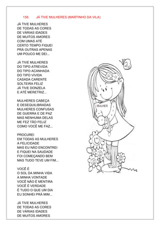 158.   JÁ TIVE MULHERES (MARTINHO DA VILA)

JÁ TIVE MULHERES
DE TODAS AS CORES
DE VÁRIAS IDADES
DE MUITOS AMORES
COM UMAS ATÉ
CERTO TEMPO FIQUEI
PRÁ OUTRAS APENAS
UM POUCO ME DEI...

JÁ TIVE MULHERES
DO TIPO ATREVIDA
DO TIPO ACANHADA
DO TIPO VIVIDA
CASADA CARENTE
SOLTEIRA FELIZ
JÁ TIVE DONZELA
E ATÉ MERETRIZ...

MULHERES CABEÇA
E DESEQUILIBRADAS
MULHERES CONFUSAS
DE GUERRA E DE PAZ
MAS NENHUMA DELAS
ME FEZ TÃO FELIZ
COMO VOCÊ ME FAZ...

PROCUREI
EM TODAS AS MULHERES
A FELICIDADE
MAS EU NÃO ENCONTREI
E FIQUEI NA SAUDADE
FOI COMEÇANDO BEM
MAS TUDO TEVE UM FIM...

VOCÊ É
O SOL DA MINHA VIDA
A MINHA VONTADE
VOCÊ NÃO É MENTIRA
VOCÊ É VERDADE
É TUDO O QUE UM DIA
EU SONHEI PRÁ MIM...

JÁ TIVE MULHERES
DE TODAS AS CORES
DE VÁRIAS IDADES
DE MUITOS AMORES
 