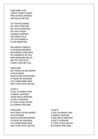 COM UMAS ATÉ
CERTO TEMPO FIQUEI
PRÁ OUTRAS APENAS
UM POUCO ME DEI...

JÁ TIVE MULHERES
DO TIPO ATREVIDA
DO TIPO ACANHADA
DO TIPO VIVIDA
CASADA CARENTE
SOLTEIRA FELIZ
JÁ TIVE DONZELA
E ATÉ MERETRIZ...

MULHERES CABEÇA
E DESEQUILIBRADAS
MULHERES CONFUSAS
DE GUERRA E DE PAZ
MAS NENHUMA DELAS
ME FEZ TÃO FELIZ
COMO VOCÊ ME FAZ...

PROCUREI
EM TODAS AS MULHERES
A FELICIDADE
MAS EU NÃO ENCONTREI
E FIQUEI NA SAUDADE
FOI COMEÇANDO BEM
MAS TUDO TEVE UM FIM...

VOCÊ É
O SOL DA MINHA VIDA
A MINHA VONTADE
VOCÊ NÃO É MENTIRA
VOCÊ É VERDADE
É TUDO O QUE UM DIA
EU SONHEI PRÁ MIM...

PROCUREI                  VOCÊ É
EM TODAS AS MULHERES      O SOL DA MINHA VIDA
A FELICIDADE              A MINHA VONTADE
MAS EU NÃO ENCONTREI      VOCÊ NÃO É MENTIRA
E FIQUEI NA SAUDADE       VOCÊ É VERDADE
FOI COMEÇANDO BEM         É TUDO O QUE UM DIA
MAS TUDO TEVE UM FIM...   EU SONHEI PRÁ MIM...
 
