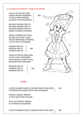 6. A DANÇA DA PENEIRA E DANÇA DO ABANO

 HOJE É DIA DE SÃO JOÃO,
 VAMOS MENINA PENEIRAR,        BIS
 A FESTA SERÁ ANIMADA,
 QUANDO A SAIA BALANÇAR.

 BALANÇA MENINA PRÁ CÁ,
 BALANÇA MENINA PRÁ LÁ,
 BALANÇA MENINA PRÁ CÁ,
 DEIXE A POEIRA LEVANTAR.

 DEIXE A PENEIRA NO CHÃO,
 DÊ UMA VOLTA NO LUGAR.
 PEGUE DEPRESSA A PENEIRA,
 VOLTE LOGO A PENEIRAR.

 PENEIRA PRÁ CÁ,
 PENEIRA PRÁ LÁ,       BIS
 PENEIRA PRÁ CÁ.

 JOGUE A PIPOCA PARA CIMA,
 VOLTE LOGO A PENEIRAR.
 ELAS PULAM, PULAM, PULAM,
 NINGUÉM PODE SEGURAR.

 PENEIRA PRÁ CÁ,
 PENEIRA PRÁ LÁ,        BIS
 PENEIRA PRÁ CÁ.




             OUTRA


 A NOITE QUANDO CHEGA, DIZENDO QUE É SÃO JOÃO,   BIS
 FOGUEIRA SE ACENDE, BOTA FOGO NO BALÃO.

 PEGUE O ABANO, MENINA.
 O FOGO NÃO PODE APAGAR.

 OLHE AS FAÍSCAS, MENINA,
 ELA PODEM LHE QUEIMAR.


 A NOITE QUANDO CHEGA, DIZENDO QUE É SÃO JOÃO,   BIS
 