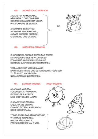 159.   JACARÉ FOI AO MERCADO

JACARÉ FOI AO MERCADO,
NÃO SABIA O QUE COMPRAR.
COMPROU UMA CADEIRA VELHA,
PRA COMADRE SE SENTAR.
                                         BIS
A COMADRE SE SENTOU,
A CADEIRA ESBORRACHOU,
JACARÉ CHOROU, CHOROU,
O DINHEIRO QUE GASTOU.




   160.   JARDINEIRA CARNAVAL


Ó JARDINEIRA PORQUE ESTÁS TÃO TRISTE
MAS O QUE FOI QUE TE ACONTECEU
FOI A CAMÉLIA QUE CAIU DO GALHO
DEU DOIS SUSPIROS E DEPOIS MORREU

VEM JARDINEIRA VEM MEU AMOR
NÃO FIQUES TRISTE QUE ESTE MUNDO É TODO SEU
TU ÉS MUITO MAIS BONITA
QUE A CAMÉLIA QUE MORREU.


   161.   LARANJA VAIDOSA       (POUT POURRI)

A LARANJA VAIDOSA,
FOI A FESTA ATRAPALHAR.
DIZENDO SER A FRUTA,
MAIS GOSTOSA DO LUGAR.

O ABACATE SE ZANGOU,
E QUERIA ATÉ BRIGAR.
QUANDO ENTROU A MELANCIA,
DEIXE ISSO PARA LÁ.

TODAS AS FRUTAS SÃO GOSTOSAS,
VITAMINAS TODAS TEM.
BRIGAR NÃO ADIANTA,
PAREM COM ESSE VAI E VEM.
 