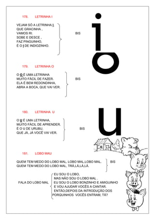 178.   LETRINHA I

VEJAM SÓ A LETRINHA I,
QUE GRACINHA ,
VAMOS RI.                        BIS
SOBE E DESCE ,
FAZ PINGUINHO,




                                         o
É O I DE INDIOZINHO.




   179.   LETRINHA O

O O É UMA LETRINHA
MUITO FÁCIL DE FAZER.            BIS
ELA É BEM REDONDINHA,
ABRA A BOCA, QUE VAI VER.




   180.   LETRINHA U

O U É UMA LETRINHA,
MUITO FÁCIL DE APRENDER.
É O U DE URUBU,                    BIS
QUE JÁ, JÁ VOCÊ VAI VER.




   181.   LOBO MAU

QUEM TEM MEDO DO LOBO MAL, LOBO MAL,LOBO MAL.      BIS
QUEM TEM MEDO DO LOBO MAL, TRÁ,LÁ,LÁ,LÁ.

                      EU SOU O LOBO,
                      MAS NÃO SOU O LOBO MAL .
 FALA DO LOBO MAL     EU SOU O LOBO BONZINHO E AMIGUINHO
                      E VOU AJUDAR VOCÊS A CANTAR.
                      ENTÃO,DEPOIS DA INTRODUÇÃO DOS
                     PORQUINHOS VOCÊS ENTRAM, TÁ?
 