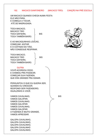 182.   MACACO SANFONEIRO       (MACACO TIÃO)   CANÇÃO NA PRÉ ESCOLA

UM MACACO QUANDO CHEGA NUMA FESTA
ELE NÃO PARA.
E COMEÇA A TOCAR,
ATÉ DE MADRUGADA.

TOCA MACACO,
MACACO TIÃO
TOCA GAFIEIRA,          BIS
TOCA TAMBÉM BAIÃO.

E AS MACAQUINHAS LOUCAS,
COMEÇAM AGITAR
E O COITADO DO TIÃO,
NÃO CONSEGUE RESPIRAR.
                                                        1

TOCA MACACO,
MACACO TIÃO                BIS
TOCA GAFIEIRA,
TOCA TAMBÉM BAIÃO.

     OUTRA
VOVÔ ACORDOU CEDO,
E CHAMOU PRA PASSEAR.
COMEÇAR SUA FAZENDA,
QUE ERA GRANDE PRA DANAR.

PERGUNTOU O QUE EU QUERIA SER,
QUANDO EU CRESCER.
RESPONDI SER FAZENDEIRO,
IGUALZINHO A VOCÊ.

VAMOS CAVALINHO,                         BIS
VAMOS GALOPAR,
VAMOS CAVALINHO,
VAMOS GALOPAR.
VAMOS CAVALINHO,
VAMOS GALOPAR.
A FAZENDA É MUITO GRANDE,
VAMOS APRESSAR.

GALOPA CAVALINHO,
GALOPA CAVALINHO,
GALOPA CAVALINHO,
GALOPA CAVALINHO
GALOPA CAVALINHO.
 