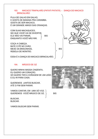 183.   MACACO TRAPALHÃO (PATATI PATATÁ) - DANÇA DO MACACO
      BRINCALHÃO

PULA DE GALHO EM GALHO,
E GOSTA DE BANANA PRA CARAMBA.
GOSTA DE SER MACACO,
É UM GRANDE AMIGO DAS CRIANÇAS.

COM SUAS MACAQUICES,
SEI QUE VOCÊ VAI SE DIVERTIR.
ELE NÃO VAI PARAR,              BIS
ENQUANTO VOCÊ NÃO RIR.                            BIS

COÇA A CABEÇA,
BATE O PÉ NO CHÃO.
MEXE OS BRACINHOS,                          BIS
REBOLA DE MONTÃO.

ESSA É A DANÇA DO MACACO BRINCALHÃO.


   184.   MÁGICO DE OZ

QUERO MINHA MASSA CINZENTA,
EU QUERO UM CORAÇÃO.
SÓ QUERO TER A CORAGEM DE UM LEÃO,
E EU IR PARA CASA.

QUEREMOS JUNTOS BUSCAR,
ATÉ O FIM SEM PARAR.

VAMOS CANTAR, EM UMA SÓ VOZ.
QUEREMOS VOCÊ MÁGICO DE OZ.           BIS

BUSCAR,
BUSCAR.

VAMOS BUSCAR SEM PARAR.
 