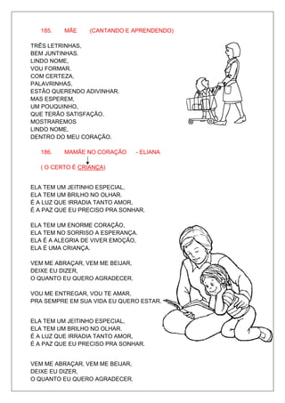 185.   MÃE     (CANTANDO E APRENDENDO)

TRÊS LETRINHAS,
BEM JUNTINHAS.
LINDO NOME,
VOU FORMAR.
COM CERTEZA,
PALAVRINHAS,
ESTÃO QUERENDO ADIVINHAR.
MAS ESPEREM,
UM POUQUINHO,
QUE TERÃO SATISFAÇÃO.
MOSTRAREMOS
LINDO NOME,
DENTRO DO MEU CORAÇÃO.

   186.   MAMÃE NO CORAÇÃO       - ELIANA

   ( O CERTO É CRIANÇA)


ELA TEM UM JEITINHO ESPECIAL,
ELA TEM UM BRILHO NO OLHAR.
É A LUZ QUE IRRADIA TANTO AMOR,
É A PAZ QUE EU PRECISO PRA SONHAR.

ELA TEM UM ENORME CORAÇÃO,
ELA TEM NO SORRISO A ESPERANÇA.
ELA É A ALEGRIA DE VIVER EMOÇÃO,
ELA É UMA CRIANÇA.

VEM ME ABRAÇAR, VEM ME BEIJAR,
DEIXE EU DIZER,
O QUANTO EU QUERO AGRADECER.

VOU ME ENTREGAR, VOU TE AMAR,
PRA SEMPRE EM SUA VIDA EU QUERO ESTAR.


ELA TEM UM JEITINHO ESPECIAL,
ELA TEM UM BRILHO NO OLHAR.
É A LUZ QUE IRRADIA TANTO AMOR,
É A PAZ QUE EU PRECISO PRA SONHAR.


VEM ME ABRAÇAR, VEM ME BEIJAR,
DEIXE EU DIZER,
O QUANTO EU QUERO AGRADECER.
 