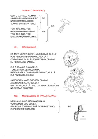 OUTRA ( O SAPATEIRO)

COM O MARTELO NA MÃO,
JÁ GANHEI MUITO DINHEIRO.     BIS
NÃO SOU PREGUIÇOSO,
SOU UM BOM SAPATEIRO.
                                       BIS
TOC, TOC, TOC, TOC,
BATE O MARTELO ASSIM.        BIS
TOC, TOC, TOC, TOC,
É UMA CANÇÃO PARA MIM.




   191.    MEU GALINHO


HÁ TRÊS NOITES QUE EU NÃO DURMO, OLA LÁ !
POIS PERDI O MEU GALINHO, OLA LÁ !
COITADINHO, OLA LÁ ! POBREZINHO, OLA LÁ !
EU PERDI LÁ NO JARDIM.

ELE É BRANCO E AMARELO,
TEM A CRISTA VERMELHINHA,
BATE AS ASAS, OLA LÁ ! ABRE O BICO, OLA LÁ !
ELE FAZ QUI-RI-QUI-QUI.

JÁ RODEI EM MATO GROSSO, OLA LÁ !
AMAZONAS E PARÁ, OLA LÁ !
ENCONTREI, OLA LÁ ! MEU GALINHO, OLA LÁ ! BIS
NO SERTÃO DO CEARÁ !


   192.    MEU LANCHINHO (PATATI PATATÁ)

MEU LANCHINHO, MEU LANCHINHO,
VOU COMER, VOU COMER.
PRÁ FICAR FORTINHO, PRÁ FICAR FORTINHO,         BIS
E CRESCER! E CRESCER!
 