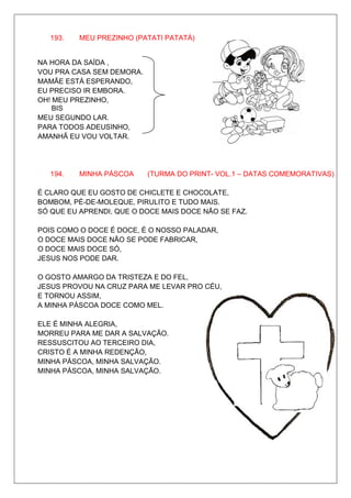 193.   MEU PREZINHO (PATATI PATATÁ)


NA HORA DA SAÍDA ,
VOU PRA CASA SEM DEMORA.
MAMÃE ESTÁ ESPERANDO,
EU PRECISO IR EMBORA.
OH! MEU PREZINHO,
    BIS
MEU SEGUNDO LAR.
PARA TODOS ADEUSINHO,
AMANHÃ EU VOU VOLTAR.




   194.   MINHA PÁSCOA     (TURMA DO PRINT- VOL.1 – DATAS COMEMORATIVAS)

É CLARO QUE EU GOSTO DE CHICLETE E CHOCOLATE,
BOMBOM, PÉ-DE-MOLEQUE, PIRULITO E TUDO MAIS.
SÓ QUE EU APRENDI, QUE O DOCE MAIS DOCE NÃO SE FAZ.

POIS COMO O DOCE É DOCE, É O NOSSO PALADAR,
O DOCE MAIS DOCE NÃO SE PODE FABRICAR,
O DOCE MAIS DOCE SÓ,
JESUS NOS PODE DAR.

O GOSTO AMARGO DA TRISTEZA E DO FEL,
JESUS PROVOU NA CRUZ PARA ME LEVAR PRO CÉU,
E TORNOU ASSIM,
A MINHA PÁSCOA DOCE COMO MEL.

ELE É MINHA ALEGRIA,
MORREU PARA ME DAR A SALVAÇÃO.
RESSUSCITOU AO TERCEIRO DIA,
CRISTO É A MINHA REDENÇÃO,
MINHA PÁSCOA, MINHA SALVAÇÃO.
MINHA PÁSCOA, MINHA SALVAÇÃO.
 