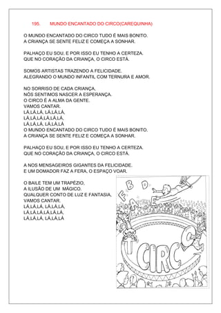 195.   MUNDO ENCANTADO DO CIRCO(CAREQUINHA)

O MUNDO ENCANTADO DO CIRCO TUDO É MAIS BONITO.
A CRIANÇA SE SENTE FELIZ E COMEÇA A SONHAR.

PALHAÇO EU SOU, E POR ISSO EU TENHO A CERTEZA.
QUE NO CORAÇÃO DA CRIANÇA, O CIRCO ESTÁ.

SOMOS ARTISTAS TRAZENDO A FELICIDADE.
ALEGRANDO O MUNDO INFANTIL COM TERNURA E AMOR.

NO SORRISO DE CADA CRIANÇA,
NÓS SENTIMOS NASCER A ESPERANÇA.
O CIRCO É A ALMA DA GENTE.
VAMOS CANTAR.
LÁ,LÁ,LÁ, LÁ,LÁ,LÁ,
LÁ,LÁ,LÁ,LÁ,LÁ,LÁ,
LÁ,LÁ,LÁ, LÁ,LÁ,LÁ
O MUNDO ENCANTADO DO CIRCO TUDO É MAIS BONITO.
A CRIANÇA SE SENTE FELIZ E COMEÇA A SONHAR.

PALHAÇO EU SOU, E POR ISSO EU TENHO A CERTEZA.
QUE NO CORAÇÃO DA CRIANÇA, O CIRCO ESTÁ.

A NOS MENSAGEIROS GIGANTES DA FELICIDADE.
E UM DOMADOR FAZ A FERA, O ESPAÇO VOAR.

O BAILE TEM UM TRAPÉZIO,
A ILUSÃO DE UM MÁGICO.
QUALQUER CONTO DE LUZ E FANTASIA,
VAMOS CANTAR.
LÁ,LÁ,LÁ, LÁ,LÁ,LÁ,
LÁ,LÁ,LÁ,LÁ,LÁ,LÁ,
LÁ,LÁ,LÁ, LÁ,LÁ,LÁ
 