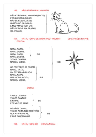 196.   NÃO ATIREI O PAU NO GATO

NÃO ATIRE O PAU NO GATO (TO-TO)
PORQUE ISSO (SO-SO)
NÃO SE FAZ (FAZ-FAZ)
Ô GATINHO (NHO-NHO)                          BIS
É MEU AMIGO (GO- GO)
NÃO SE DEVE MALTRATAR
OS ANIMAIS.


   197.   NATAL TEMPO DE AMOR (POUT POURRI)         CD CANÇÕES NA PRÉ-
      ESCOLA


NATAL,NATAL,
NATAL DE PAZ.
NATAL,NATAL,            BIS
NATAL DE LUZ.
TODOS CANTAM,
NASCEU JESUS.                                 BIS

OS PASTORES SE FORAM.
NATAL, NATAL
UM ESTRELA BRILHOU.
NATAL,NATAL
O MUNDO CANTOU,            BIS
NASCEU JESUS.


                OUTRA


VAMOS CANTAR!
VAMOS CANTAR!
É NATAL,                BIS
É TEMPO DE AMAR.

DE MÃOS DADAS,
VAMOS AO MUNDO MOSTRAR,
QUE AS CRIANÇAS,                   BIS
É QUE SABEM AMAR.


   198.   NATAL TODO DIA      (ROUPA NOVA)
 