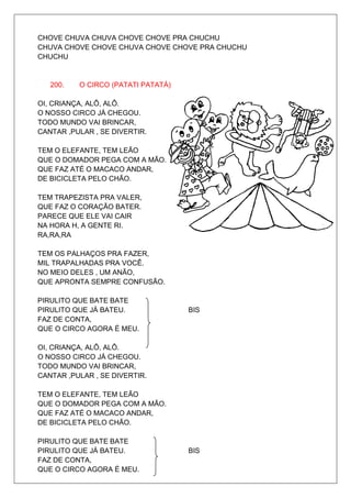 CHOVE CHUVA CHUVA CHOVE CHOVE PRA CHUCHU
CHUVA CHOVE CHOVE CHUVA CHOVE CHOVE PRA CHUCHU
CHUCHU


   200.   O CIRCO (PATATI PATATÁ)

OI, CRIANÇA, ALÔ, ALÔ.
O NOSSO CIRCO JÁ CHEGOU.
TODO MUNDO VAI BRINCAR,
CANTAR ,PULAR , SE DIVERTIR.

TEM O ELEFANTE, TEM LEÃO
QUE O DOMADOR PEGA COM A MÃO.
QUE FAZ ATÉ O MACACO ANDAR,
DE BICICLETA PELO CHÃO.

TEM TRAPEZISTA PRA VALER,
QUE FAZ O CORAÇÃO BATER.
PARECE QUE ELE VAI CAIR
NA HORA H, A GENTE RI.
RA,RA,RA

TEM OS PALHAÇOS PRA FAZER,
MIL TRAPALHADAS PRA VOCÊ.
NO MEIO DELES , UM ANÃO,
QUE APRONTA SEMPRE CONFUSÃO.

PIRULITO QUE BATE BATE
PIRULITO QUE JÁ BATEU.              BIS
FAZ DE CONTA,
QUE O CIRCO AGORA É MEU.

OI, CRIANÇA, ALÔ, ALÔ.
O NOSSO CIRCO JÁ CHEGOU.
TODO MUNDO VAI BRINCAR,
CANTAR ,PULAR , SE DIVERTIR.

TEM O ELEFANTE, TEM LEÃO
QUE O DOMADOR PEGA COM A MÃO.
QUE FAZ ATÉ O MACACO ANDAR,
DE BICICLETA PELO CHÃO.

PIRULITO QUE BATE BATE
PIRULITO QUE JÁ BATEU.              BIS
FAZ DE CONTA,
QUE O CIRCO AGORA É MEU.
 
