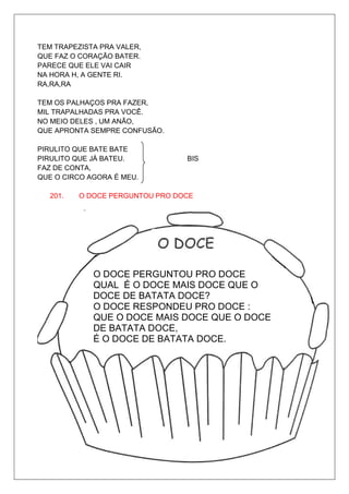 TEM TRAPEZISTA PRA VALER,
QUE FAZ O CORAÇÃO BATER.
PARECE QUE ELE VAI CAIR
NA HORA H, A GENTE RI.
RA,RA,RA

TEM OS PALHAÇOS PRA FAZER,
MIL TRAPALHADAS PRA VOCÊ.
NO MEIO DELES , UM ANÃO,
QUE APRONTA SEMPRE CONFUSÃO.

PIRULITO QUE BATE BATE
PIRULITO QUE JÁ BATEU.           BIS
FAZ DE CONTA,
QUE O CIRCO AGORA É MEU.

   201.   O DOCE PERGUNTOU PRO DOCE




             O DOCE PERGUNTOU PRO DOCE
             QUAL É O DOCE MAIS DOCE QUE O
             DOCE DE BATATA DOCE?
             O DOCE RESPONDEU PRO DOCE :
             QUE O DOCE MAIS DOCE QUE O DOCE
             DE BATATA DOCE,
             É O DOCE DE BATATA DOCE.
 