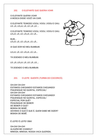 202.     O ELEFANTE QUE QUERIA VOAR

O ELEFANTE QUERIA VOAR
A MOSCA DISSE VOCÊ VAI CAIR.

O ELEFANTE TEIMOSO VOOU, VOOU ,VOOU E CAIU.
LÁ, LÁ, LÁ,LA, LÁ, LÁ ,LÁ ,LÁ ...

O ELEFANTE TEIMOSO VOOU, VOOU, VOOU E CAIU.
LÁ,LÁ, LÁ, LÁ, LÁ,LA, LÁ, LÁ...

BUM...
LÁ,LÁ, LÁ, LÁ, LÁ,LA, LÁ, LÁ...

AI QUE DOR NO MEU BUMBUM.

LA,LA, LÁ, LÁ, LÁ,LA, LÁ, LA...

TÁ DOENDO O MEU BUMBUM.

LÁ, LÁ, LÁ,LA, LÁ, LÁ, LÁ, LÁ,...

TÁ DOENDO O MEU BUMBUM.




    203.     O LEITE QUENTE (TURMA DO COCORICÓ)


OH-OH! OH-OH!
ESTAMOS CHEGANDO! ESTAMOS CHEGANDO!
PIQUENIQUE NO QUINTAL, ESPECIAL!
OH-OH! OH-OH!
ESTAMOS CHEGANDO! ESTAMOS CHEGANDO!
PIQUENIQUE NO QUINTAL, ESPECIAL!
ESPECIAL POR QUÊ?
PEQUINIQUE DE BEBER!
DE BEBER O QUE?
BEBIDA DE BEBÊ.
ADVINHA O QUE É QUE É, QUEM SABE ME DIZER?
BEBIDA DE BEBÊ.


É LEITE! É LEITE! OBA!

OH-OH! OH-OH!
ALGUÉM ME CHAMOU?
MIMOSA, MIMOSA, NOSSA VACA QUERIDA,
 