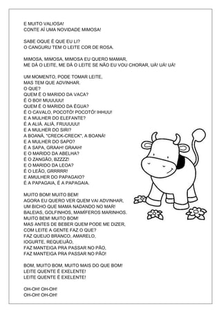 E MUITO VALIOSA!
CONTE AÍ UMA NOVIDADE MIMOSA!

SABE OQUE É QUE EU LI?
O CANGURU TEM O LEITE COR DE ROSA.

MIMOSA, MIMOSA, MIMOSA EU QUERO MAMAR,
ME DÁ O LEITE, ME DÁ O LEITE SE NÃO EU VOU CHORAR, UÁ! UÁ! UÁ!

UM MOMENTO, PODE TOMAR LEITE,
MAS TEM QUE ADVINHAR.
O QUE?
QUEM É O MARIDO DA VACA?
É O BOI! MUUUUU!
QUEM É O MARIDO DA ÉGUA?
É O CAVALO, POCOTÓ! POCOTÓ! IHHUU!
E A MULHER DO ELEFANTE?
É A ALIÁ. ALIÁ, FRUUUUU!
E A MULHER DO SIRI?
A BOANÁ, "CRECK-CRECK", A BOANÁ!
E A MULHER DO SAPO?
É A SAPA, GRAAH! GRAAH!
E O MARIDO DA ABELHA?
É O ZANGÃO, BZZZZ!
E O MARIDO DA LEOA?
É O LEÃO, GRRRRR!
E AMULHER DO PAPAGAIO?
É A PAPAGAIA, É A PAPAGAIA.

MUITO BOM! MUITO BEM!
AGORA EU QUERO VER QUEM VAI ADVINHAR,
UM BICHO QUE MAMA NADANDO NO MAR!
BALEIAS, GOLFINHOS, MAMÍFEROS MARINHOS.
MUITO BEM! MUITO BOM!
MAS ANTES DE BEBER QUEM PODE ME DIZER,
COM LEITE A GENTE FAZ O QUE?
FAZ QUEIJO BRANCO, AMARELO,
IOGURTE, REQUEIJÃO,
FAZ MANTEIGA PRA PASSAR NO PÃO,
FAZ MANTEIGA PRA PASSAR NO PÃO!

BOM, MUITO BOM, MUITO MAIS DO QUE BOM!
LEITE QUENTE É EXELENTE!
LEITE QUENTE É EXELENTE!

OH-OH! OH-OH!
OH-OH! OH-OH!
 