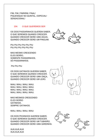 FIM, FIM, FINRIRIM, FINAL!
PIQUENIQUE NO QUINTAL, ESPECIAL!
SENSACIONAL!


   204.       O QUE QUEREMOS SER

OS DOIS PASSARINHOS QUEREM SABER,
O QUE SEREMOS QUANDO CRESCER.
QUANDO CRESCER SEREI UMA ÁGUIA,
QUANDO CRESCER SEREI UM PINGUIM.

PIU PIU PIU PIU PIU PIU
PIU PIU PIU PIU PIU PIU

MAS MESMO CRESCENDO
ELES SERÃO,
SOMENTE PASSARINHOS,
SÓ PASSARINHOS.

PIU PIU PIU

OS DOIS GATINHOS QUEREM SABER,
O QUE SEREMOS QUANDO CRESCER.
QUANDO CRESCER SEREI UMA ONÇA,
QUANDO CRESCER SEREI UM LEÃO.

MIAU, MIAU, MIAU, MIAU.
MIAU, MIAU, MIAU, MIAU.
MIAU, MIAU, MIAU, MIAU.
MIAU, MIAU, MIAU, MIAU.

MAS MESMOS CRESCENDO
ELES SERÃO
GATINHOS ,
SEMPRE GATINHOS.

MIAU, MIAU, MIAU, MIAU

OS DOIS PEIXINHOS QUEREM SABER,
O QUE SEREMOS QUANDO CRESCER.
QUANDO CRESCER SEREI UM TUBARÃO,
QUANDO CRESCER SEREI UMA SARDINHA.

XUÁ,XUÁ,XUÁ
XUÁ,XUÁ,XUÁ
 