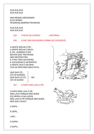 XUÁ,XUÁ,XUÁ
XUÁ,XUÁ,XUÁ

MAS MESMO CRESCENDO
ELES SERÃO
PEIXINHOS,SEMPRE PEIXINHOS.

XUÁ,XUÁ,XUÁ
XUÁ,XUÁ,XUÁ

    205.    O RATO DE CHAPÉU        (HISTÓRIA)

    206.    O RIO TEM CACHOEIRA (TURMA DO COCORICÓ)


A GENTE MOLHA O PÉ...
A GENTE MOLHA O BICO...
E VAI...SUBINDO O RIO
BICHOS QUE TEM PENAS
NÃO SENTEM FRIO
E O RIO TEM CACHOEIRA,
E CACHOEIRA É UM BARATO
A GENTE QUE É GALINHA                            BIS
FICA SE SENTINDO MEIO PATO.

QUÁ QUÁ CÓ...
CÓ CÓ QUÁÁÁÁ...
QUÁ QUÁ CÓ CÓ...     BIS
CÓ CÓ QUÁÁÁ

    207.    O SAPO NÃO LAVA O PÉ


O SAPO NÃO LAVA O PÉ,
NÃO LAVA PORQUE NÃO QUER.
ELE MORA LÁ NA LAGOA
NÃO LAVA O PÉ PORQUE NÃO QUER,
MAS QUE CHULÉ !

A SAPA...

E SEPE...

I SIPI...

O SOPO...

U SUPU...
 