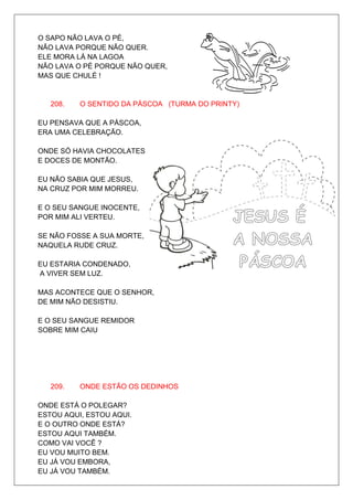 O SAPO NÃO LAVA O PÉ,
NÃO LAVA PORQUE NÃO QUER.
ELE MORA LÁ NA LAGOA
NÃO LAVA O PÉ PORQUE NÃO QUER,
MAS QUE CHULÉ !


   208.   O SENTIDO DA PÁSCOA (TURMA DO PRINTY)

EU PENSAVA QUE A PÁSCOA,
ERA UMA CELEBRAÇÃO.

ONDE SÓ HAVIA CHOCOLATES
E DOCES DE MONTÃO.

EU NÃO SABIA QUE JESUS,
NA CRUZ POR MIM MORREU.

E O SEU SANGUE INOCENTE,
POR MIM ALI VERTEU.

SE NÃO FOSSE A SUA MORTE,
NAQUELA RUDE CRUZ.

EU ESTARIA CONDENADO,
A VIVER SEM LUZ.

MAS ACONTECE QUE O SENHOR,
DE MIM NÃO DESISTIU.

E O SEU SANGUE REMIDOR
SOBRE MIM CAIU




   209.   ONDE ESTÃO OS DEDINHOS

ONDE ESTÁ O POLEGAR?
ESTOU AQUI, ESTOU AQUI.
E O OUTRO ONDE ESTÁ?
ESTOU AQUI TAMBÉM.
COMO VAI VOCÊ ?
EU VOU MUITO BEM.
EU JÁ VOU EMBORA,
EU JÁ VOU TAMBÉM.
 