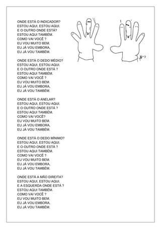 ONDE ESTÁ O INDICADOR?
ESTOU AQUI, ESTOU AQUI.
E O OUTRO ONDE ESTÁ?
ESTOU AQUI TAMBÉM.
COMO VAI VOCÊ ?
EU VOU MUITO BEM.
EU JÁ VOU EMBORA,
EU JÁ VOU TAMBÉM.

ONDE ESTÁ O DEDO MÉDIO?
ESTOU AQUI, ESTOU AQUI.
E O OUTRO ONDE ESTÁ ?
ESTOU AQUI TAMBÉM.
COMO VAI VOCÊ ?
EU VOU MUITO BEM.
EU JÁ VOU EMBORA,
EU JÁ VOU TAMBÉM.

ONDE ESTÁ O ANELAR?
ESTOU AQUI, ESTOU AQUI.
E O OUTRO ONDE ESTÁ ?
ESTOU AQUI TAMBÉM.
COMO VAI VOCÊ?
EU VOU MUITO BEM.
EU JÁ VOU EMBORA,
EU JÁ VOU TAMBÉM.

ONDE ESTÁ O DEDO MÍNIMO?
ESTOU AQUI, ESTOU AQUI.
E O OUTRO ONDE ESTÁ ?
ESTOU AQUI TAMBÉM.
COMO VAI VOCÊ ?
EU VOU MUITO BEM.
EU JÁ VOU EMBORA,
EU JÁ VOU TAMBÉM.

ONDE ESTÁ A MÃO DIREITA?
ESTOU AQUI, ESTOU AQUI.
E A ESQUERDA ONDE ESTÁ ?
ESTOU AQUI TAMBÉM.
COMO VAI VOCÊ ?
EU VOU MUITO BEM.
EU JÁ VOU EMBORA,
EU JÁ VOU TAMBÉM.
 