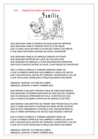 210.   ORAÇÃO DA FAMÍLIA (PADRE ZEZINHO)




QUE NENHUMA FAMÍLIA COMECE EM QUALQUER DE REPENTE
QUE NENHUMA FAMÍLIA TERMINE POR FALTA DE AMOR
QUE O CASAL SEJA UM PARA O OUTRO DE CORPO E DE MENTE
E QUE NADA NO MUNDO SEPARE UM CASAL SONHADOR!

QUE NENHUMA FAMÍLIA SE ABRIGUE DEBAIXO DA PONTE
QUE NINGUÉM INTERFIRA NO LAR E NA VIDA DOS DOIS
QUE NINGUÉM OS OBRIGUE A VIVER SEM NENHUM HORIZONTE
QUE ELES VIVAM DO ONTEM, DO HOJE, E EM FUNÇÃO DE UM DEPOIS!

QUE A FAMÍLIA COMECE E TERMINE SABENDO ONDE VAI
E QUE O HOMEM CARREGUE NOS OMBROS A GRAÇA DE UM PAI
QUE A MULHER SEJA UM CÉU DE TERNURA, ACONCHEGO E CALOR
E QUE OS FILHOS CONHEÇAM A FORÇA QUE BROTA DO AMOR!

ABENÇOA, SENHOR, AS FAMÍLIAS! AMÉM!
ABENÇOA, SENHOR, A MINHA TAMBÉM (BIS)

QUE MARIDO E MULHER TENHAM FORÇA DE AMAR SEM MEDIDA
QUE NINGUÉM VÁ DORMIR SEM PEDIR OU SEM DAR SEU PERDÃO
QUE AS CRIANÇAS APRENDAM NO COLO, O SENTIDO DA VIDA
QUE A FAMÍLIA CELEBRE A PARTILHA DO ABRAÇO E DO PÃO!

QUE MARIDO E MULHER NÃO SE TRAIAM, NEM TRAIAM SEUS FILHOS!
QUE O CIÚME NÃO MATE A CERTEZA DO AMOR ENTRE OS DOIS!
QUE NO SEU FIRMAMENTO A ESTRELA QUE TEM MAIOR BRILHO,
SEJA A FIRME ESPERANÇA DE UM CÉU AQUI MESMO E DEPOIS!

QUE A FAMÍLIA COMECE E TERMINE SABENDO ONDE VAI
E QUE O HOMEM CARREGUE NOS OMBROS A GRAÇA DE UM PAI
QUE A MULHER SEJA UM CÉU DE TERNURA, ACONCHEGO E CALOR
E QUE OS FILHOS CONHEÇAM A FORÇA QUE BROTA DO AMOR!

ABENÇOA, SENHOR, AS FAMÍLIAS! AMÉM!
ABENÇOA, SENHOR, A MINHA TAMBÉM (BIS)
 
