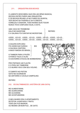 211.    ORQUESTRA DOS BICHOS


O JUMENTO DESCOBRIU QUE ERA UM GÊNIO MUSICAL
DECIDIU ENTÃO FAZER UMA ORQUESTRA.
E OS BICHOS REUNIU LÁ NO FUNDO DO QUINTAL
VEIO BICHO DA FAZENDA E DA FLORESTA.
COMEÇOU A ENSAIAR, TODO MUNDO QUIS TOCAR
NUNCA TEVE CONFUSÃO IGUAL A ESTA.

UMA VACA NO TROMBONE
GALO NO SAXOFONE                                REFRÃO
E A GALINHA FOI CANTAR NO MICROFONE.

CÓÓÓ.., CÓ CÓ... CÓÓÓ.., CÓ CÓ... CÓÓÓ.., CÓ CÓ... CÓÓÓ.., CÓ CÓ...
CÓÓÓ.., CÓ CÓ... CÓÓÓ.., CÓ CÓ... CÓÓÓ.., CÓ CÓ... CÓÓÓ.., CÓ CÓ...

A GALERA EXPLODIU
FOI ASSIM QUE SURGIU           BIS
A GALINHA CANTORA
A MAIS FAMOSA DO BRASIL.

O TAMBOR PARA O PAVÃO
O PORCO TOCA O VILÃO
O CACHORRO ATACOU DE BOMBARDINO.

PRO PINTINHO UM FLAUTIN
E O PERU NO TAMBORIM
E O BURRO VEIO COM SEU VIOLINO.

O CABRITO NO PISTON
GATO NO ACORDEON
NA GRITARRA O CAVALO CAMPOLINO.

REFRÃO

212. OS SALTIMBANCOS (HISTÓRIA DE UMA GATA)

ME ALIMENTARAM,
ME ACARICIARAM,
ME ALICIARAM,
ME ACOSTUMARAM.

O MEU MUNDO ERA O APARTAMENTO.
DETEFON, ALMOFADA E TRATO.
TODO DIA FILÉ-MIGNON
OU MESMO UM BOM FILÉ... DE GATO.
 