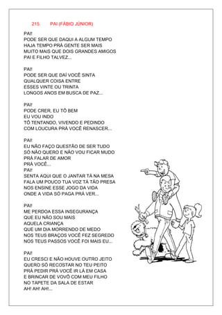 215.   PAI (FÁBIO JÚNIOR)

PAI!
PODE SER QUE DAQUI A ALGUM TEMPO
HAJA TEMPO PRÁ GENTE SER MAIS
MUITO MAIS QUE DOIS GRANDES AMIGOS
PAI E FILHO TALVEZ...

PAI!
PODE SER QUE DAÍ VOCÊ SINTA
QUALQUER COISA ENTRE
ESSES VINTE OU TRINTA
LONGOS ANOS EM BUSCA DE PAZ...

PAI!
PODE CRER, EU TÔ BEM
EU VOU INDO
TÔ TENTANDO, VIVENDO E PEDINDO
COM LOUCURA PRÁ VOCÊ RENASCER...

PAI!
EU NÃO FAÇO QUESTÃO DE SER TUDO
SÓ NÃO QUERO E NÃO VOU FICAR MUDO
PRÁ FALAR DE AMOR
PRÁ VOCÊ...
PAI!
SENTA AQUI QUE O JANTAR TÁ NA MESA
FALA UM POUCO TUA VOZ TÁ TÃO PRESA
NOS ENSINE ESSE JOGO DA VIDA
ONDE A VIDA SÓ PAGA PRÁ VER...

PAI!
ME PERDOA ESSA INSEGURANÇA
QUE EU NÃO SOU MAIS
AQUELA CRIANÇA
QUE UM DIA MORRENDO DE MEDO
NOS TEUS BRAÇOS VOCÊ FEZ SEGREDO
NOS TEUS PASSOS VOCÊ FOI MAIS EU...

PAI!
EU CRESCI E NÃO HOUVE OUTRO JEITO
QUERO SÓ RECOSTAR NO TEU PEITO
PRÁ PEDIR PRÁ VOCÊ IR LÁ EM CASA
E BRINCAR DE VOVÔ COM MEU FILHO
NO TAPETE DA SALA DE ESTAR
AH! AH! AH!...
 