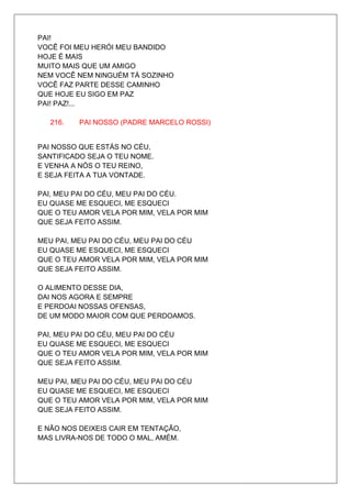 PAI!
VOCÊ FOI MEU HERÓI MEU BANDIDO
HOJE É MAIS
MUITO MAIS QUE UM AMIGO
NEM VOCÊ NEM NINGUÉM TÁ SOZINHO
VOCÊ FAZ PARTE DESSE CAMINHO
QUE HOJE EU SIGO EM PAZ
PAI! PAZ!...

   216.   PAI NOSSO (PADRE MARCELO ROSSI)


PAI NOSSO QUE ESTÁS NO CÉU,
SANTIFICADO SEJA O TEU NOME.
E VENHA A NÓS O TEU REINO,
E SEJA FEITA A TUA VONTADE.

PAI, MEU PAI DO CÉU, MEU PAI DO CÉU.
EU QUASE ME ESQUECI, ME ESQUECI
QUE O TEU AMOR VELA POR MIM, VELA POR MIM
QUE SEJA FEITO ASSIM.

MEU PAI, MEU PAI DO CÉU, MEU PAI DO CÉU
EU QUASE ME ESQUECI, ME ESQUECI
QUE O TEU AMOR VELA POR MIM, VELA POR MIM
QUE SEJA FEITO ASSIM.

O ALIMENTO DESSE DIA,
DAI NOS AGORA E SEMPRE
E PERDOAI NOSSAS OFENSAS,
DE UM MODO MAIOR COM QUE PERDOAMOS.

PAI, MEU PAI DO CÉU, MEU PAI DO CÉU
EU QUASE ME ESQUECI, ME ESQUECI
QUE O TEU AMOR VELA POR MIM, VELA POR MIM
QUE SEJA FEITO ASSIM.

MEU PAI, MEU PAI DO CÉU, MEU PAI DO CÉU
EU QUASE ME ESQUECI, ME ESQUECI
QUE O TEU AMOR VELA POR MIM, VELA POR MIM
QUE SEJA FEITO ASSIM.

E NÃO NOS DEIXEIS CAIR EM TENTAÇÃO,
MAS LIVRA-NOS DE TODO O MAL, AMÉM.
 