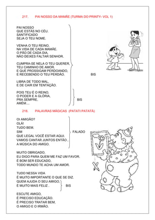 217.   PAI NOSSO DA MAMÃE (TURMA DO PRINTY- VOL 1)


PAI NOSSO
QUE ESTÁS NO CÉU.
SANTIFICADO
SEJA O TEU NOME.

VENHA O TEU REINO,
NA VIDA DE CADA MAMÃE.
O PÃO DE CADA DIA,
NÃO DEIXES FALTAR SENHOR.

CUMPRA-SE NELA O TEU QUERER,
TEU CAMINHO DE AMOR.
E QUE PROSSIGAM PERDOANDO,
E RECEBENDO O TEU PERDÃO.                BIS

LIBRA DE TODO MAL,
E DE CAIR EM TENTAÇÃO.

POIS TEU É O REINO,
O PODER E A GLÓRIA,
PRA SEMPRE,                        BIS
AMÉM....

   218.   PALAVRAS MÁGICAS (PATATI PATATÁ)

OI AMIGÃO?
OLÁ!
TUDO BEM.
SIM                            FALADO
QUE LEGAL VOCÊ ESTAR AQUI.
VAMOS CANTAR JUNTOS ENTÃO ,
A MÚSICA DO AMIGO.

MUITO OBRIGADO,
EU DIGO PARA QUEM ME FAZ UM FAVOR.
É BOM SER EDUCADO,
TODO MUNDO TE ACHA UM AMOR.

TUDO NESSA VIDA
É MUITO IMPORTANTE O QUE SE DIZ.
QUEM AJUDA O SEU AMIGO,
É MUITO MAIS FELIZ .      BIS

ESCUTE AMIGO,
É PRECISO EDUCAÇÃO.
É PRECISO TRATAR BEM,
O AMIGO E O IRMÃO.
 